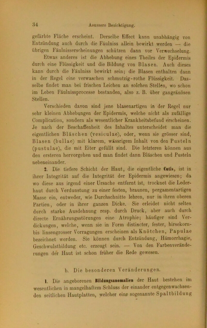 gefärbte Fläche erscheint. Derselbe Effect kann unabhängig von Entzündung auch durch die Fäulniss allein bewirkt werden — die übrigen Fäulnisserscheinungen schützen dann vor Verwechselung. Etwas anderes ist die Abhebung eines Theiles der Epidermis durch eine Flüssigkeit und die Bildung von Blasen. Auch dieses kann durch die Fäulniss bewirkt sein; die Blasen enthalten dann in der Regel eine verwaschen schmutzig-rothe Flüssigkeit. Das- selbe findet man bei frischen Leichen an solchen Stellen, wo schon im Leben Fäulnissprocesse bestanden, also z. B. über gangränösen Stellen. Verschieden davon sind jene blasenartigen in der Regel nur sehr kleinen Abhebungen der Epidermis, welche nicht als zufällige Complication, sondern als wesentlicher Krankheitsbefund erscheinen. Je nach der Beschaffenheit des Inhaltes unterscheidet man die eigentlichen Bläschen (vesiculae), oder, wenn sie grösser sind, Blasen (bullae) mit klarem, wässrigem Inhalt von den Pusteln (pustulae), die mit Eiter gefüllt sind. Die letzteren können aus den ersteren hervorgehen und man findet dann Bläschen und Pusteln nebeneinander. 2. Die tiefere Schicht der Haut, die eigentliche Cutis, ist in ihrer Integrität auf die Integrität der Epidermis angewiesen; da wo diese aus irgend einer Ursache entfernt ist, trocknet die Leder- haut durch Verdunstung zu einer festen, braunen, pergamentartigen Masse ein, entweder, wie Durchschnitte lehren, nur in ihren oberen Partien, oder in ihrer ganzen Dicke. Sie erleidet nicht selten durch starke Ausdehnung resp. durch Druck, aber auch durch directe Ernährungsstörungen eine Atrophie; häufiger sind Ver- dickungen, welche, wenn sie in Form distincter, fester, hirsekorn- bis linsengrosser Vorragungen erscheinen als Knötchen, Papulae bezeichnet werden. Sie können durch Entzündung, Hämorrhagie, Geschwulstbildung etc. erzeugt sein. — Von den Farbenverände- rungen der Haut ist schon früher die Rede gewesen. b. Die besonderen Veränderungen. I. Die angeborenen Bildungsanomalien der Haut bestehen im wesentlichen in mangelhaftem Schluss der einander entgegenwachsen- den seitlichen Hautplatten, welcher eine sogenannte Spaltbildung