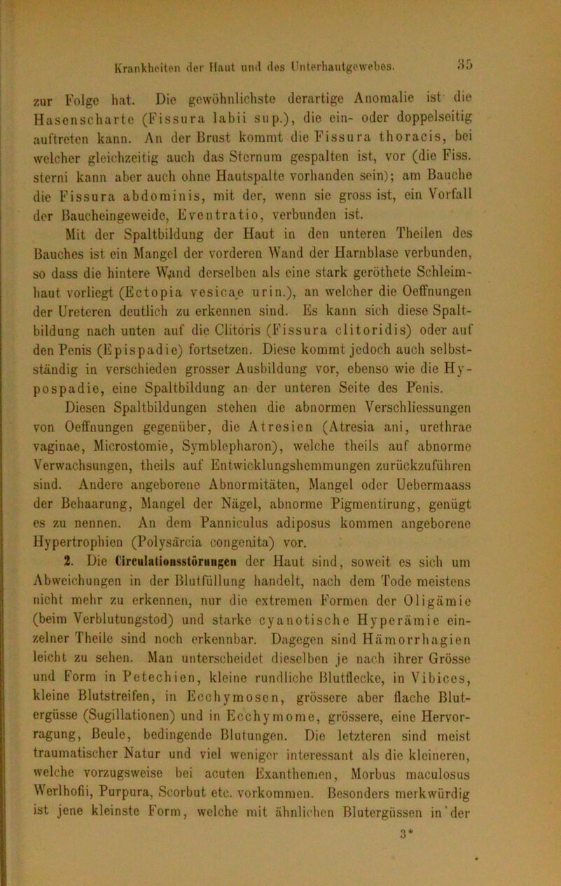 zur Folge hat. Die gewöhnlichste derartige Anomalie ist die Hasenscharte (Fissura labii sup.), die ein- oder doppelseitig auftreten kann. An der Brust kommt die Fissura thoracis, bei welcher gleichzeitig auch das Sternum gespalten ist, vor (die Fiss. sterni kann aber auch ohne Hautspalte vorhanden sein); am Bauche die Fissura abdominis, mit der, wenn sie gross ist, ein Vorfall der Baucheingeweide, Eventratio, verbunden ist. Mit der Spaltbildung der Haut in den unteren Theilen des Bauches ist ein Mangel der vorderen Wand der Harnblase verbunden, so dass die hintere W*md derselben als eine stark geröthete Schleim- haut vorliegt (Ectopia vesicae urin.), an welcher die Oeffnungen der Ureteren deutlich zu erkennen sind. Es kann sich diese Spalt- bildung nach uuten auf die Clitoris (Fissura clitoridis) oder auf den Penis (Epispadie) fortsetzen. Diese kommt jedoch auch selbst- ständig in verschieden grosser Ausbildung vor, ebenso wie die Hy- pospadie, eine Spaltbildung an der unteren Seite des Penis. Diesen Spaltbildungen stehen die abnormen Verschliessungen von Oeffnungen gegenüber, die Atresien (Atresia ani, urethrae vaginae, Mierostomie, Symblepharon), welche theils auf abnorme Verwachsungen, theils auf Entwicklungshemmungen zurückzuführen sind. Andere angeborene Abnormitäten, Mangel oder Uebermaass der Behaarung, Mangel der Nägel, abnorme Pigmentirung, genügt es zu nennen. An dem Panniculus adiposus kommen angeborene Hypertrophien (Polysärcia congenita) vor. 2. Die Circulntioiisstörmigeii der Haut sind, soweit es sich um Abweichungen in der Blutfüllung handelt, nach dem Tode meistens nicht mehr zu erkennen, nur die extremen Formen der Oligämie (beim Verblutungstod) und starke cyanotische Hyperämie ein- zelner Theile sind noch erkennbar. Dagegen sind Hämorrhagien leicht zu sehen. Man unterscheidet dieselben je nach ihrer Grösse und Form in Petechien, kleine rundliche Blutflecke, in Vibiccs, kleine Blutstreifen, in Ecchymosen, grössere aber flache Blut- ergüsse (Sugillationen) und in Ecchymome, grössere, eine Hervor- ragung, Beule, bedingende Blutungen. Die letzteren sind meist traumatischer Natur und viel weniger interessant als die kleineren, welche vorzugsweise bei acuten Exanthemen, Morbus maculosus Werlhofii, Purpura, Scorbut etc. Vorkommen. Besonders merkwürdig ist jene kleinste Form, welche mit ähnlichen Blutergüssen in der 3*