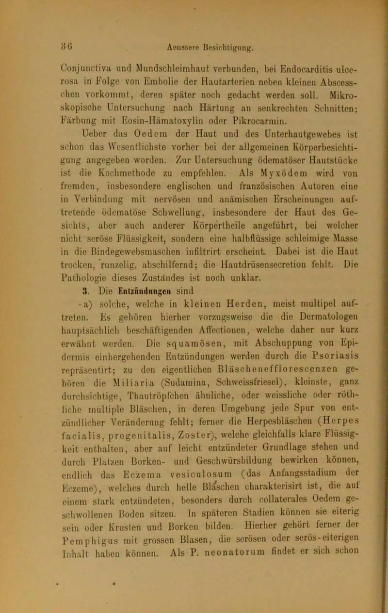 Conjunctiva und Mundschleimhaut verbunden, bei Endocarditis ulce- rosa in Folge von Embolie der Hautarterien neben kleinen Abscess- chen vorkommt, deren später noch gedacht werden soll. Mikro- skopische Untersuchung nach Härtung an senkrechten Schnitten; Färbung mit Eosin-Hämatoxylin oder Pikrocarmin. Ueber das Oedem der Haut und des Unterhautgewebes ist schon das Wesentlichste vorher bei der allgemeinen Körperbesichti- gung angegeben worden. Zur Untersuchung ödcmatöser Hautstücke ist die Kochmethode zu empfehlen. Als Myxödem wird von fremden, insbesondere englischen und französischen Autoren eine in Verbindung mit nervösen und anämischen Erscheinungen auf- tretende ödematöse Schwellung, insbesondere der Haut des Ge- sichts, aber auch anderer Körpertheile angeführt, bei welcher nicht seröse Flüssigkeit, sondern eine halbflüssige schleimige Masse in die Bindegewebsmaschen infiltrirt erscheint Dabei ist die Haut trocken, runzelig, abschilfernd; die Hautdrüsensecretion fehlt. Die Pathologie dieses Zuständes ist noch unklar. 8. Die Entzündungen sind -a) solche, welche in kleinen Herden, meist multipel auf- treten. Es gehören hierher vorzugsweise die die Dermatologen hauptsächlich beschäftigenden Affectionen, welche daher nur kurz erwähnt werden. Die squamösen, mit Abschuppung von Epi- dermis einhergehenden Entzündungen werden durch die Psoriasis repräsentirt; zu den eigentlichen Bläschenefflorescenzen ge- hören die Miliaria (Sudamina, Schweissfriesel), kleinste, ganz durchsichtige, Thautröpfchen ähnliche, oder weissliehe oder röth- liche multiple Bläschen, in deren Umgebung jede Spur von ent- zündlicher Veränderung fehlt; ferner die Herpesbläschen (Herpes facialis, progenitalis, Zoster), welche gleichfalls klare Flüssig- keit enthalten, aber auf leicht entzündeter Grundlage stehen und durch Platzen Borken- und Geschwürsbildung bewirken können, endlich das Eczema vesiculosum (das Anfangsstadium der Kczeme), welches durch helle Bläschen charakterisirt ist, die aut einem stark entzündeten, besonders durch collaterales Oedem ge- schwollenen Boden sitzen, ln späteren Stadien können sie eiterig sein oder Krusten und Borken bilden. Hierher gehört ferner der Pemphigus mit grossen Blasen, die serösen oder serös-eiterigen Inhalt haben können. Als P. neonatorum findet er sich schon