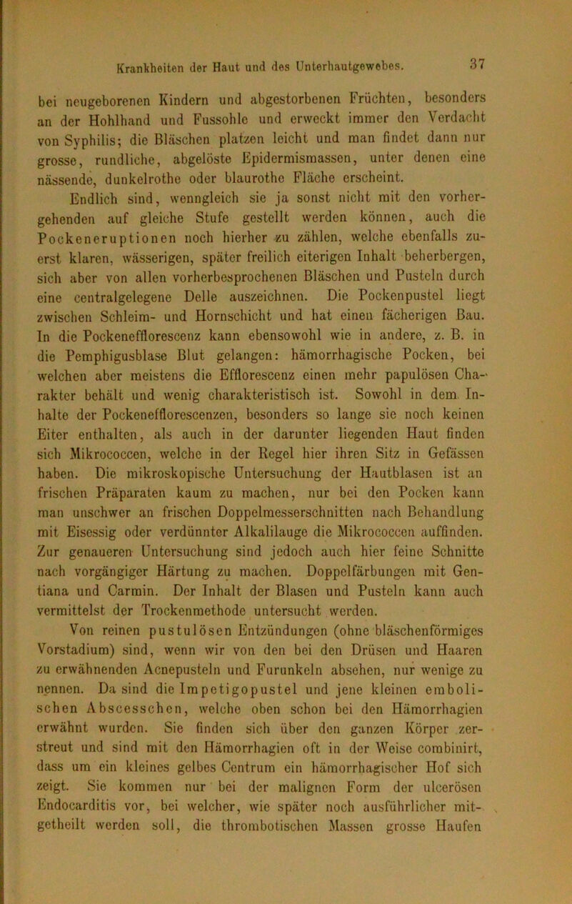 bei neugeborenen Kindern und abgestorbenen Früchten, besonders an der Hohlhand und Fussohlc und erweckt immer den Verdacht von Syphilis; die Bläschen platzen leicht und man findet dann nur grosse, rundliche, abgelöste Epidermismassen, unter denen eine nässende, dunkelrothe oder blaurothe Fläche erscheint. Endlich sind, wenngleich sie ja sonst nicht mit den vorher- gehenden auf gleiche Stufe gestellt werden können, auch die Pockeneruptionen noch hierher zu zählen, welche ebenfalls zu- erst klaren, wässerigen, später freilich eiterigen Inhalt beherbergen, sich aber von allen vorherbesprochenen Bläschen und Pusteln durch eine centralgelegene Delle auszeichnen. Die Pockenpustel liegt zwischen Schleim- und Hornschicht und hat einen fächerigen Bau. ln die Pockenefflorescenz kann ebensowohl wie in andere, z. B. in die Pemphigusblase Blut gelangen: hämorrhagische Pocken, bei welchen aber meistens die Efflorescenz einen mehr papulösen Cha- rakter behält und wenig charakteristisch ist. Sowohl in dem In- halte der Pockenefflorescenzen, besonders so lange sie noch keinen Eiter enthalten, als auch in der darunter liegenden Haut finden sich Mikrococcen, welche in der Regel hier ihren Sitz in Gefässen haben. Die mikroskopische Untersuchung der Hautblasen ist an frischen Präparaten kaum zu machen, nur bei den Pocken kann man unschwer an frischen Doppelmesserschnitten nach Behandlung mit Eisessig oder verdünnter Alkalilauge die Mikrococcen auffinden. Zur genaueren Untersuchung sind jedoch auch hier feine Schnitte nach vorgängiger Härtung zu machen. Doppclfärbungen mit Gen- tiana und Carmin. Der Inhalt der Blasen und Pusteln kann auch vermittelst der Trockenmethode untersucht werden. Von reinen pustul Ösen Entzündungen (ohne bläschenförmiges Vorstadium) sind, wenn wir von den bei den Drüsen und Haaren zu erwähnenden Acnepusteln und Furunkeln absehen, nur wenige zu nennen. Da sind die Impetigopustel und jene kleinen emboli- schen Abscesschen, welche oben schon bei den Häraorrhagien erwähnt wurden. Sie finden sich über den ganzen Körper zer- streut und sind mit den Hämorrhagien oft in der Weise corabinirt, dass um ein kleines gelbes Contrum ein hämorrhagischer Hof sich zeigt. Sie kommen nur bei der malignen Form der ulcerösen Endocarditis vor, bei welcher, wie später noch ausführlicher mit- getheilt werden soll, die thrombotischen Massen grosse Haufen