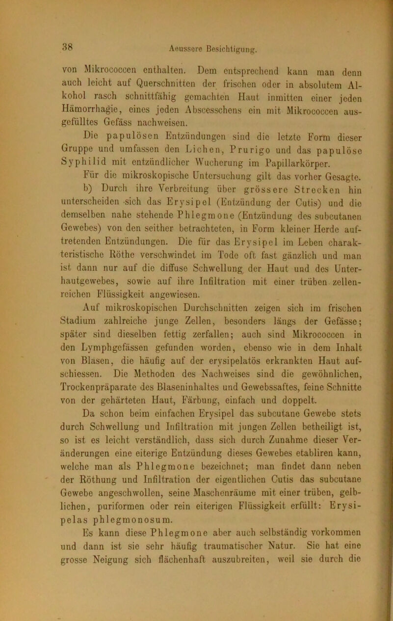 von Mikrococcen enthalten. Dem entsprechend kann man denn auch leicht auf Querschnitten der frischen oder in absolutem Al- kohol rasch schnittfähig gemachten Haut inmitten einer jeden Hämorrhagie, eines joden Abscesschens ein mit Mikrococcen aus- gefülltes Gefäss nachweisen. Die papulösen Entzündungen sind die letzte Form dieser Gruppe und umfassen den Lichen, Prurigo und das papulöse Syphilid mit entzündlicher Wucherung im Papillarkörper. Für die mikroskopische Untersuchung gilt das vorher Gesagte. b) Durch ihre Verbreitung über grössere Strecken hin unterscheiden sich das Erysipel (Entzündung der Cutis) und die demselben nahe stehende Phlegmone (Entzündung des subcutanea Gewebes) von den seither betrachteten, in Form kleiner Herde auf- tretenden Entzündungen. Die für das Erysipel im Leben charak- teristische Rötho verschwindet im Tode oft fast gänzlich und man ist dann nur auf die diffuse Schwellung der Haut und des Unter- hautgewebes, sowie auf ihre Infiltration mit einer trüben zellen- reichcn Flüssigkeit angewiesen. Auf mikroskopischen Durchschnitten zeigen sich im frischen Stadium zahlreiche junge Zellen, besonders längs der Gefässe; später sind dieselben fettig zerfallen; auch sind Mikrococcen in den Lymphgcfässen gefunden worden, ebenso wie in dem Inhalt von Blasen, die häufig auf der ervsipelatös erkrankten Haut auf- schiessen. Die Methoden des Nachweises sind die gewöhnlichen, Trockenpräparate des Blaseninhaltes und Gewebssaftes, feine Schnitte von der gehärteten Haut, Färbung, einfach und doppelt. Da schon beim einfachen Erysipel das subcutane Gewebe stets durch Schwellung und Infiltration mit jungen Zellen betheiligt ist, so ist es leicht verständlich, dass sich durch Zunahme dieser Ver- änderungen eine eiterige Entzündung dieses Gewebes etabliren kann, welche man als Phlegmone bezeichnet; man findet dann neben der Röthung und Infiltration der eigentlichen Cutis das subcutane Gewebe angeschwollen, seine Maschenräume mit einer trüben, gelb- lichen, puriformen oder rein eiterigen Flüssigkeit erfüllt: Erysi- pelas phlegmonosum. Es kann diese Phlegmone aber auch selbständig Vorkommen und dann ist sie sehr häufig traumatischer Natur. Sie hat eine grosse Neigung sich flächenhaft auszubreiten, weil sie durch die