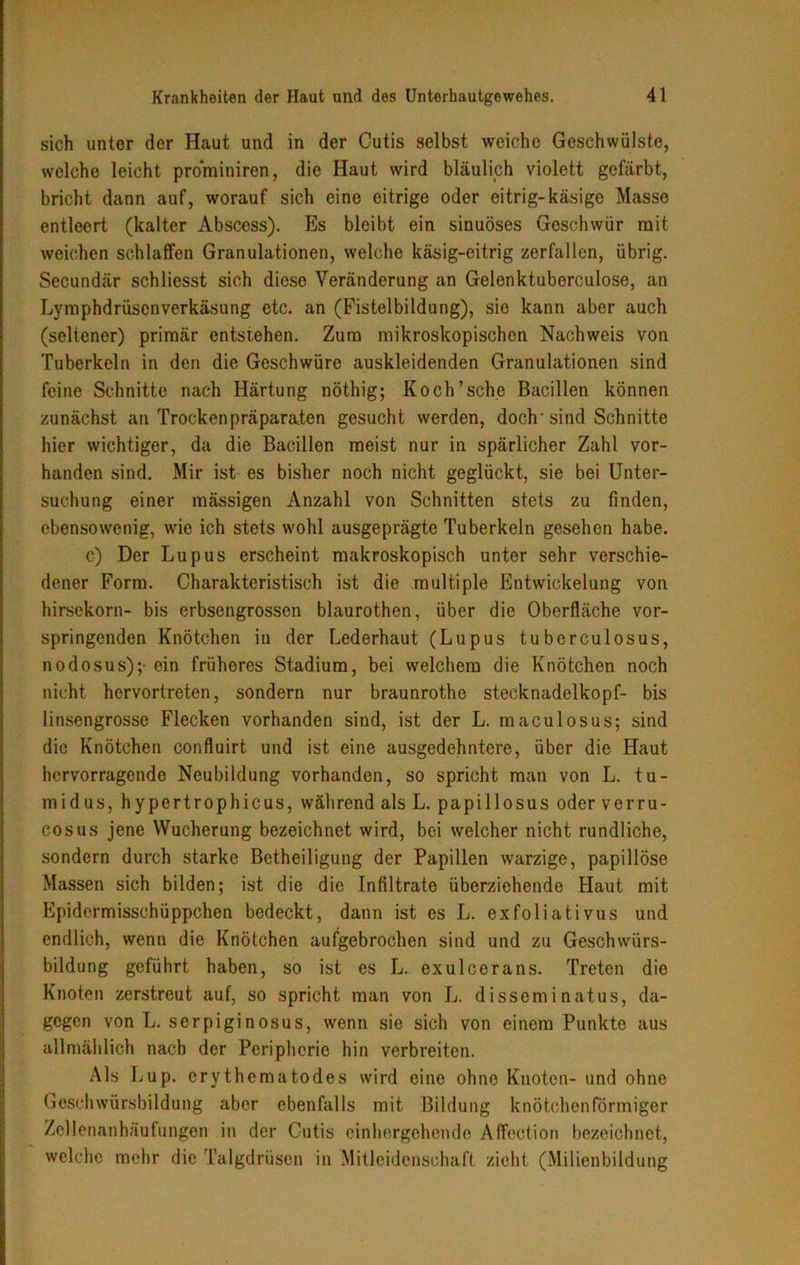 sich unter der Haut und in der Cutis selbst weiche Geschwülste, welche leicht prominiren, die Haut wird bläulich violett gefärbt, bricht dann auf, worauf sich eine eitrige oder eitrig-käsige Masse entleert (kalter Abscess). Es bleibt ein sinuöses Geschwür mit weichen schlaffen Granulationen, welche käsig-eitrig zerfallen, übrig. Secundär schliesst sich diese Veränderung an Gelenktuberculose, an Lymphdrüscnverkäsung etc. an (Fistelbildung), sie kann aber auch (seltener) primär entstehen. Zum mikroskopischen Nachweis von Tuberkeln in den die Geschwüre auskleidenden Granulationen sind feine Schnitte nach Härtung nöthig; Koch’sehe Bacillen können zunächst an Trockenpräparaten gesucht werden, doch-sind Schnitte hier wichtiger, da die Bacillen meist nur in spärlicher Zahl vor- handen sind. Mir ist es bisher noch nicht geglückt, sie bei Unter- suchung einer mässigen Anzahl von Schnitten stets zu finden, ebensowenig, wie ich stets wohl ausgeprägte Tuberkeln gesehen habe. c) Der Lupus erscheint makroskopisch unter sehr verschie- dener Form. Charakteristisch ist die multiple Entwickelung von hirsekorn- bis erbsengrossen blaurothen, über die Oberfläche vor- springenden Knötchen in der Lederhaut (Lupus tuberculosus, nodosus);- ein früheres Stadium, bei welchem die Knötchen noch nicht hervortreten, sondern nur braunrotho Stecknadelkopf- bis linsengrosse Flecken vorhanden sind, ist der L. maculosus; sind die Knötchen confluirt und ist eine ausgedehntere, über die Haut hervorragende Neubildung vorhanden, so spricht man von L. tu- midus, hypertrophicus, während als L. papillosus oder verru- cosus jene Wucherung bezeichnet wird, bei weicher nicht rundliche, sondern durch starke Betheiligung der Papillen warzige, papillöse Massen sich bilden; ist die die Infiltrate überziehende Haut mit Epidermisschüppchen bedeckt, dann ist es L. exfoliativus und endlich, wenn die Knötchen aufgebrochen sind und zu Geschwürs- bildung geführt haben, so ist es L. exulcerans. Treten die Knoten zerstreut auf, so spricht man von L. disseminatus, da- gegen von L. serpiginosus, wenn sie sich von einem Punkte aus allmählich nach der Peripherie hin verbreiten. Als Lup. erythematodes wird eine ohne Knoten- und ohne Geschwürsbildung aber ebenfalls mit Bildung knötchenförmiger Zellenanhäufungen in der Cutis einhergehende Affection bezeichnet, welche mehr die Talgdrüsen in Mitleidenschaft zieht (Milienbildung