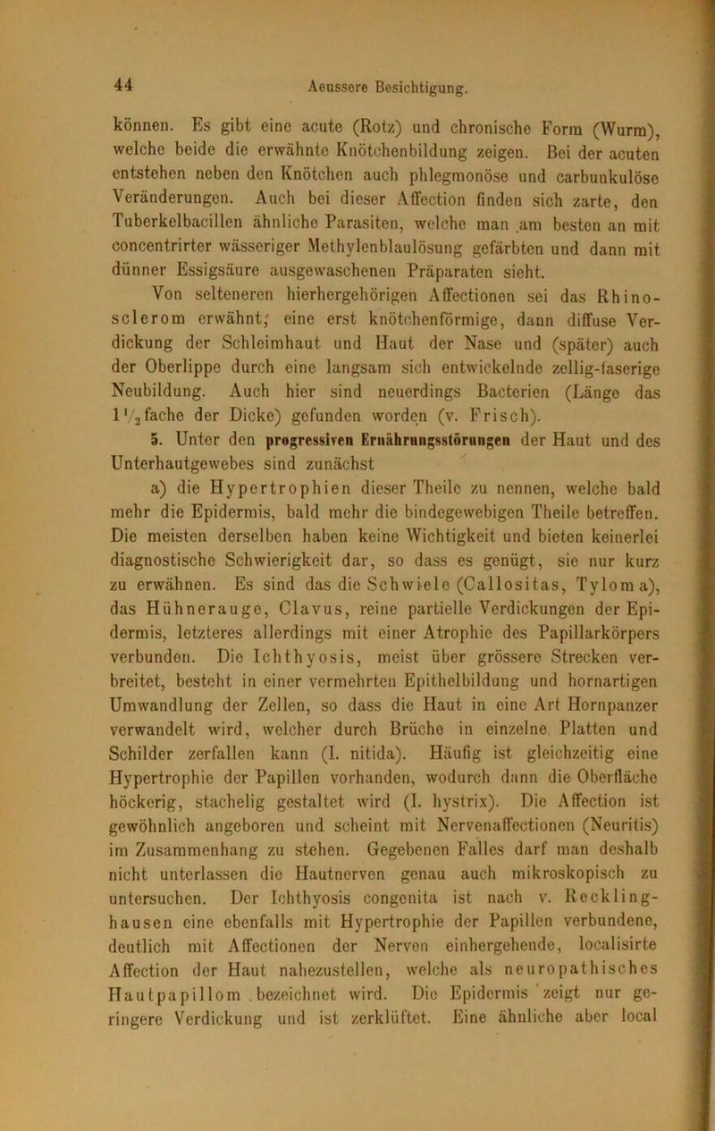können. Es gibt eine acute (Rotz) und chronische Form (Wurm), welche beide die erwähnte Knötchenbildung zeigen. Bei der acuten entstehen neben den Knötchen auch phlegmonöse und carbutikulöse Veränderungen. Auch bei dieser Affection finden sich zarte, den Tuberkelbacillen ähnliche Parasiten, welche man am besten an mit concentrirter wässeriger Methylenblaulösung gefärbten und dann mit dünner Essigsäure ausgewaschenen Präparaten sieht. Von selteneren hierhergehörigen Affectionen sei das Rhino- sclerom erwähnt,' eine erst knötchenförmige, dann diffuse Ver- dickung der Schleimhaut und Haut der Nase und (später) auch der Oberlippe durch eine langsam sich entwickelnde zeilig-faserige Neubildung. Auch hier sind neuerdings Bacterien (Länge das l*/2fache der Dicke) gefunden worden (v. Frisch). 5. Unter den progressiven Ernährungsstörungen der Haut und des Unterhautgewebes sind zunächst a) die Hypertrophien dieser Theilc zu nennen, welche bald mehr die Epidermis, bald mehr die bindegewebigen Theile betreffen. Die meisten derselben haben keine Wichtigkeit und bieten keinerlei diagnostische Schwierigkeit dar, so dass es genügt, sie nur kurz zu erwähnen. Es sind das die Schwiele (Callositas, Tyloma), das Hühnerauge, Clavus, reine partielle Verdickungen der Epi- dermis, letzteres allerdings mit einer Atrophie des Papillarkörpers verbunden. Die Ichthyosis, meist über grössere Strecken ver- breitet, besteht in einer vermehrten Epithelbildung und hornartigen Umwandlung der Zellen, so dass die Haut in eine Art Hornpanzer verwandelt wird, welcher durch Brüche in einzelne Platten und Schilder zerfallen kann (I. nitida). Häufig ist gleichzeitig eine Hypertrophie der Papillen vorhanden, wodurch dann die Oberfläche höckerig, stachelig gestaltet wird (I. hystrix). Die Affection ist gewöhnlich angeboren und scheint mit Nervenaffectionen (Neuritis) im Zusammenhang zu stehen. Gegebenen Falles darf man deshalb nicht unterlassen die Hautnerven genau auch mikroskopisch zu untersuchen. Der Ichthyosis congenita ist nach v. Reckling- hausen eine ebenfalls mit Hypertrophie der Papillen verbundene, deutlich mit Affectionen der Nerven einhergehende, localisirte Affection der Haut nahezustellen, welche als neuropathisches Hau tpapillom . bezeichnet wird. Die Epidermis zeigt nur ge- ringere Verdickung und ist zerklüftet. Eine ähnliche aber local