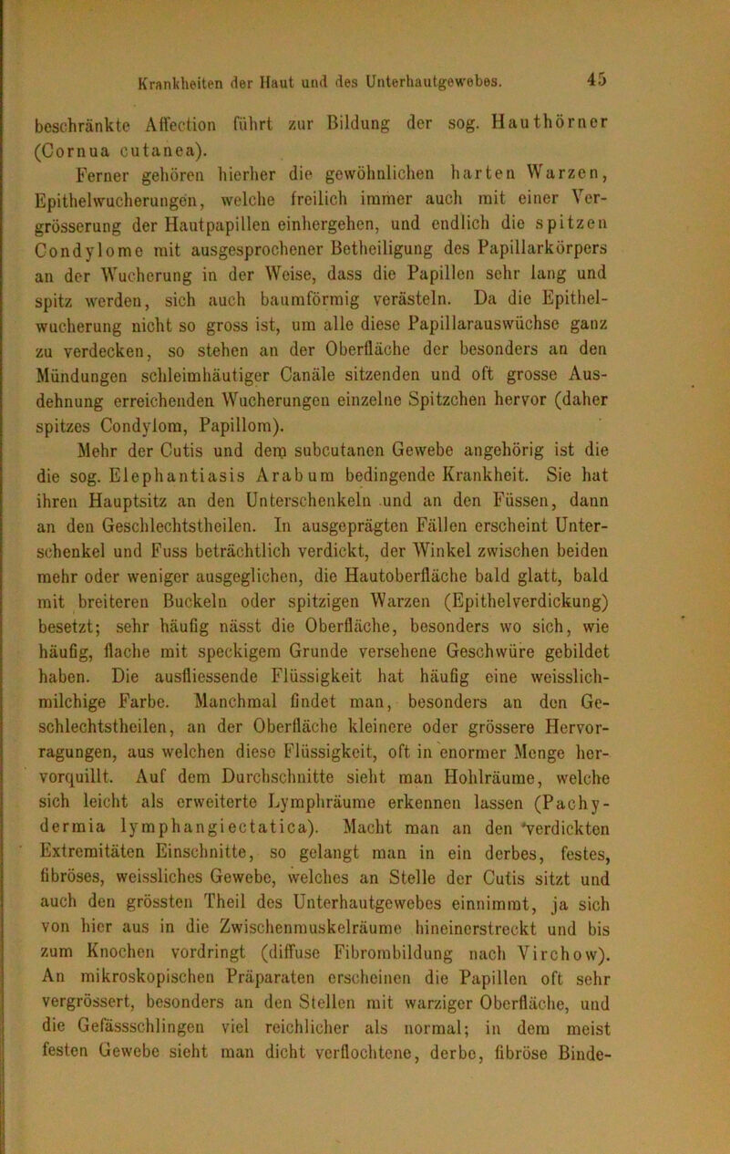 beschränkte Affection führt zur Bildung der sog. Hauthörner (Cornua cutanea). Ferner gehören hierher die gewöhnlichen harten Warzen, Epithelwucherungen, welche freilich immer auch mit einer Ver- grösserung der Hautpapillen einhergehen, und endlich die spitzen Condylome mit ausgesprochener Betheiligung des Papillarkörpers an der Wucherung in der Weise, dass die Papillen sehr lang und spitz werden, sich auch baumförmig verästeln. Da die Epithel- wucherung nicht so gross ist, um alle diese Papillarauswüchse ganz zu verdecken, so stehen an der Oberfläche der besonders an den Mündungen schleimhäutiger Canäle sitzenden und oft grosse Aus- dehnung erreichenden Wucherungen einzelne Spitzchen hervor (daher spitzes Condylom, Papillom). Mehr der Cutis und dem subcutanen Gewebe angehörig ist die die sog. Elephantiasis Arabum bedingende Krankheit. Sie hat ihren Hauptsitz an den Unterschenkeln und an den Füssen, dann an den Geschlechtstheilen. In ausgeprägten Fällen erscheint Unter- schenkel und Fuss beträchtlich verdickt, der Winkel zwischen beiden mehr oder weniger ausgeglichen, die Hautoberfläche bald glatt, bald mit breiteren Buckeln oder spitzigen Warzen (Epithelverdickung) besetzt; sehr häufig nässt die Oberfläche, besonders wo sich, wie häufig, flache mit speckigem Grunde versehene Geschwüre gebildet haben. Die ausfliessende Flüssigkeit hat häufig eine weisslich- milchige Farbe. Manchmal findet man, besonders an den Ge- schlechtstheilen, an der Oberfläche kleinere oder grössere Hervor- ragungen, aus welchen diese Flüssigkeit, oft in enormer Menge her- vorquillt. Auf dem Durchschnitte sieht man Hohlräume, welche sich leicht als erweiterte Lymphräume erkennen lassen (Pachy- dermia lymphangiectatica). Macht man an den 'verdickten Extremitäten Einschnitte, so gelangt man in ein derbes, festes, fibröses, weissliches Gewebe, welches an Stelle der Cutis sitzt und auch den grössten Theil des Unterhautgewebes einnimmt, ja sich von hier aus in die Zwischenmuskelräume hineinerstreckt und bis zum Knochen vordringt (diffuse Fibrombildung nach Virchow). An mikroskopischen Präparaten erscheinen die Papillen oft sehr vergrössert, besonders an den Stellen mit warziger Oberfläche, und die Gefässschlingen viel reichlicher als normal; in dem meist festen Gewebe sieht man dicht verflochtene, derbe, fibröse Binde-