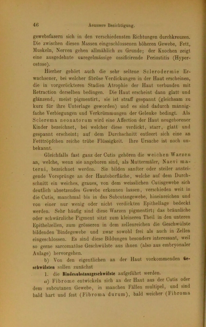 gewebsfasern sich in den verschiedensten Richtungen durchkreuzen. Die zwischen diesen Massen eingeschlossenen höheren Gewebe, Fett, Muskeln, Nerven gehen allmählich zu Grunde; der Knochen zeigt eine ausgedehnte unregelmässige ossificirende Periostitis (Hyper- ostose). Hierher gehört auch die sehr seltene Sclerodermie Er- wachsener, bei welcher fibröse Verdickungen in der Haut erscheinen, die in vorgerückteren Stadien Atrophie der Haut verbunden mit Retraction derselben bedingen. Die Haut erscheint dann glatt und glänzend, meist pigmentirt, sie ist straff gespannt (gleichsam zu kurz für ihre Unterlage geworden) und es sind dadurch mannig- fache Verbiegungen und Verkrümmungen der Gelenke bedingt. Als Sclerema neonatorum wird eine Affection der Haut neugeborener Kinder bezeichnet, bei welcher diese verdickt, starr, glatt und gespannt erscheint; auf dem Durchschnitt entleert sich eine an Fetttröpfchen reiche trübe Flüssigkeit. Ihre Ursache ist noch un- bekannt. Gleichfalls fast ganz der Cutis gehören die weichen Warzen an, welche, wenn sie angeboren sind, als Muttermäler, Naevi ma- terni, bezeichnet werden. Sie bilden sanfter oder steiler anstei- gende Vorsprünge an der Hautoberfläche, welche auf dem Durch- schnitt ein weiches, graues, von dem weisslichen Cutisgewebe sich deutlich absetzendes Gewebe erkennen lassen, verschieden weit in die Cutis, manchmal bis in das Subcutangewebe, hineinreichen und von einer nur wenig oder nicht verdickten Epithellage bedeckt werden. Sehr häufig sind diese Warzen pigmentirt; das bräunliche oder schwärzliche Pigment sitzt zum kleineren Theil in den unteren Epithelzellen, zum grösseren in dem zellenreichen die Geschwülste bildenden Bindegewebe und zwar sowohl frei als auch in Zellen eingeschlossen. Es sind diese Bildungen besonders interessant, weil so gerne sarcomatöse Geschwülste aus ihnen (also aus embryonaler Anlage) hervorgehen. b) Von den eigentlichen an der Haut vorkomraenden Ge- schwülsten sollen zunächst 1. die Bimlesubstanzgeschwiilste aufgeführt werden. «) Fibrome entwickeln sich an der Haut aus der Cutis oder dem subcutanen Gewebe, in manchen Fällen multipel, und sind bald hart und fest (Fibroma durum), bald weicher (Fibroma