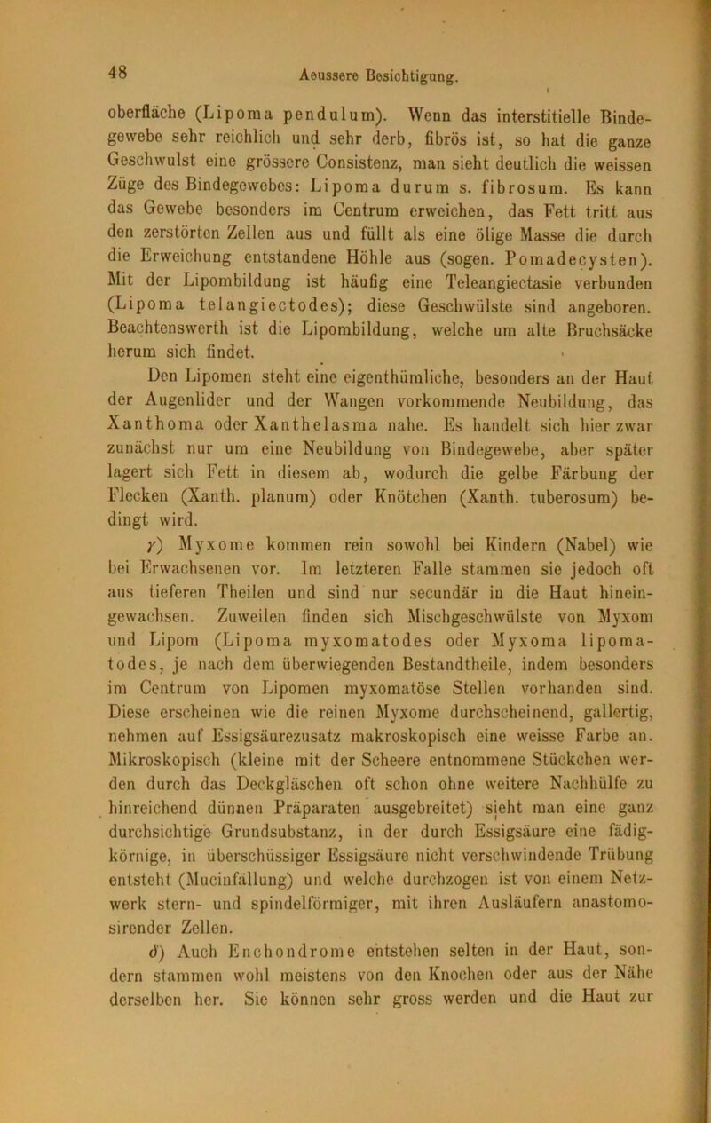 Oberfläche (Liporaa pendulum). Wenn das interstitielle Binde- gewebe sehr reichlich und sehr derb, fibrös ist, so hat die ganze Geschwulst eine grössere Consistenz, man sieht deutlich die weissen Züge des Bindegewebes: Lipoma durum s. fibrosum. Es kann das Gewebe besonders im Centrum erweichen, das Fett tritt aus den zerstörten Zellen aus und füllt als eine ölige Masse die durch die Erweichung entstandene Höhle aus (sogen. Pomadecysten). Mit der Lipombildung ist häufig eine Teleangiectasie verbunden (Lipoma telangiectodes); diese Geschwülste sind angeboren. Beachtenswerth ist die Lipombildung, welche um alte Bruchsäcke herum sich findet. Den Lipomen steht eine eigenthiimliche, besonders an der Haut der Augenlider und der Wangen vorkommende Neubildung, das Xanthoma oder Xanthelasma nahe. Es handelt sich hier zwar zunächst nur um eine Neubildung von Bindegewebe, aber später lagert sich Fett in diesem ab, wodurch die gelbe Färbung der Flecken (Xanth. planum) oder Knötchen (Xanth. tuberosum) be- dingt wird. y) Myxome kommen rein sowohl bei Kindern (Nabel) wie bei Erwachsenen vor. Im letzteren Falle stammen sie jedoch oft aus tieferen Theilen und sind nur secundär iu die Haut hinein- gewachsen. Zuweilen finden sich Mischgeschwülste von Myxom und Lipom (Lipoma myxomatodes oder Myxoma lipoma- todes, je nach dem überwiegenden Bestandtheile, indem besonders im Centrum von Lipomen myxomatöse Stellen vorhanden sind. Diese erscheinen wie die reinen Myxome durchscheinend, gallertig, nehmen auf Essigsäurezusatz makroskopisch eine weisse Farbe an. Mikroskopisch (kleine mit der Scheere entnommene Stückchen wer- den durch das Deckgläschen oft schon ohne weitere Nachhülfe zu hinreichend dünnen Präparaten ausgebreitet) sieht man eine ganz durchsichtige Grundsubstanz, in der durch Essigsäure eine fädig- körnige, in überschüssiger Essigsäure nicht verschwindende Trübung entsteht (Mucinfällung) und welche durchzogen ist von einem Netz- werk stern- und spindelförmiger, mit ihren Ausläufern anastomo- sirender Zellen. d) Auch Enchondrome entstehen selten in der Haut, son- dern stammen wohl meistens von den Knochen oder aus der Nähe derselben her. Sie können sehr gross werden und die Haut zur