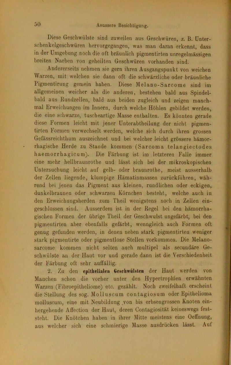 Diese Geschwülste sind zuweilen aus Geschwüren, z. B. Unter- schenkelgeschwüren hervorgegangen, was man daran erkennt, dass in der Umgebung noch die oft bräunlich pigmentirten unregelmässigen breiten Narben von geheilten Geschwüren vorhanden sind. Andererseits nehmen sie gern ihren Ausgangspunkt von weichen Warzen, mit welchen sie dann oft die schwärzliche oder bräunliche Pigmentirung gemein haben. Diese Melano-Sarcome sind im allgemeinen weicher als die anderen, bestehen bald aus Spindel- bald aus Rundzellen, bald aus beiden zugleich und zeigen manch- mal Erweichungen im Innern, durch welche Höhlen gebildet werden, die eine schwarze, tuscheartige Masse enthalten. Es könnten gerade diese Formen leicht mit jener Unterabtheilung der nicht pigmen- tirten Formen verwechselt werden, welche sich durch ihren grossen Gefässreichthum auszeichnet und bei welcher leicht grössere hämor- rhagische Herde zu Stande kommen (Sarcoma telangieciodes haemorrhagicum). Die Färbung ist im letzteren Falle immer eine mehr hellbraunrothe und lässt sich bei der mikroskopischen Untersuchung leicht auf gelb- oder braunrot he, meist ausserhalb der Zellen liegende, klumpige Hämatinmassen zurückführen, wäh- rend bei jenen das Pigment aus kleinen, rundlichen oder eckigen, dunkelbraunen oder schwarzen Körnchen besteht, welche auch in den Erweichungsherden zum Theil wenigstens noch in Zellen ein- geschlossen sind. Ausserdem ist in der Regel bei den hämorrha- gischen Formen der übrige Theil der Geschwulst ungefärbt, bei den pigmentirten aber ebenfalls gefärbt, wenngleich auch Formen oft genug gefunden werden, in denen neben stark pigmentirten weniger stark pigmentirte oder pigmentlose Stellen Vorkommen. Die Melano- sarcome kommen nicht selten auch multipel als secundäre Ge- schwülste an der Haut vor und gerade dann ist die Verschiedenheit der Färbung oft sehr auffällig. 2. Zu den epithelialen Geschwülsten der Haut werden von Manchen schon die vorher unter den Hypertrophien erwähnten Warzen (Fibroepitheliome) etc. gezählt. Noch zweifelhaft erscheint die Stellung des sog. Molluscum contagiosum oder Epithelioma molluscum, eine mit Neubildung von bis erbsengrossen Knoten ein- hergehende Affection der Haut, deren Contagiosität keineswegs fest- steht. Die Knötchen haben in ihrer Mitte meistens eine Oeffuung, aus welcher sich eine schmierige Masse ausdrücken lässt. Aut