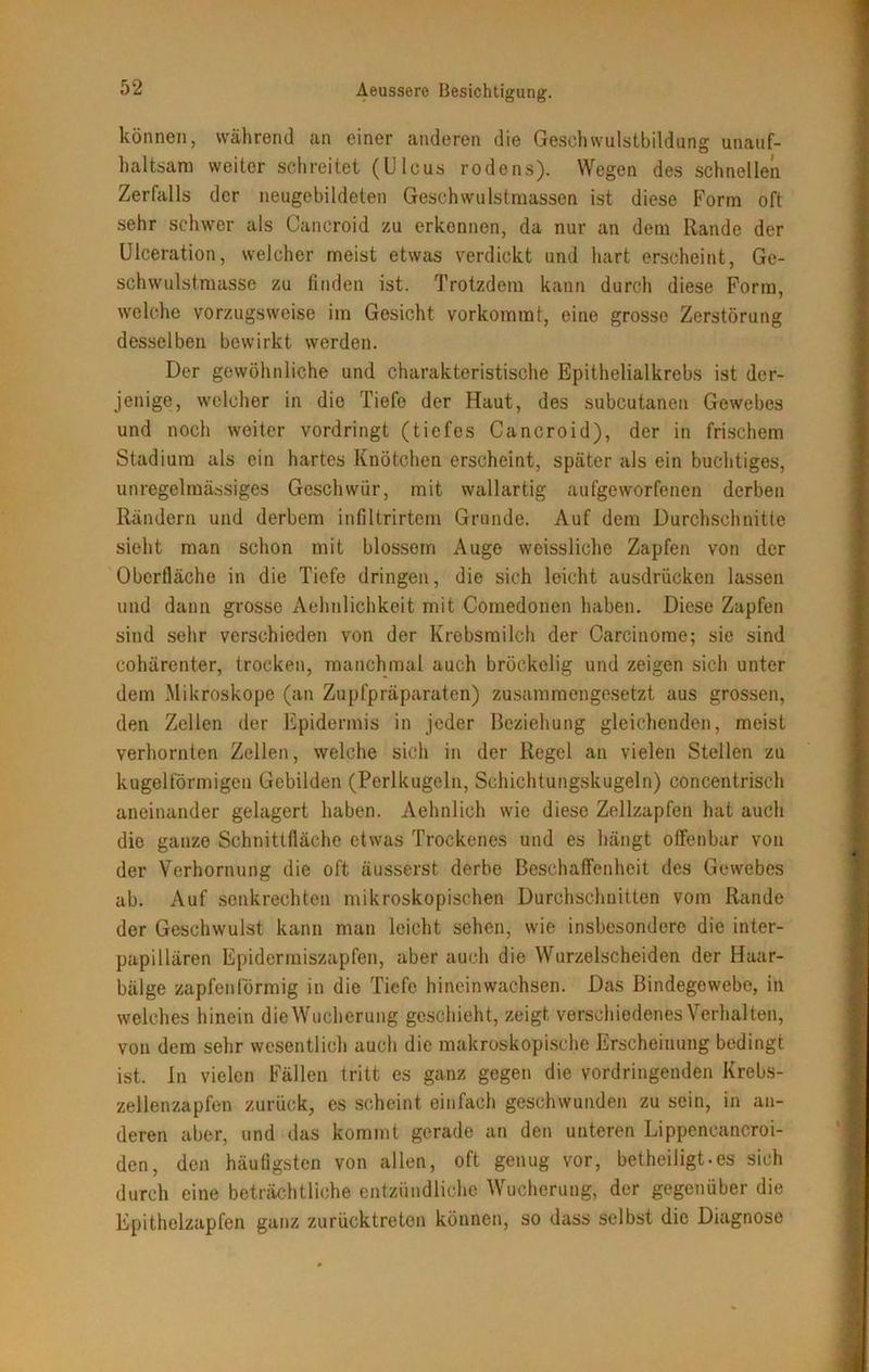 können, während an einer anderen die Geschwulstbildung unauf- haltsam weiter schreitet (Ulcus rodens). Wegen des schnellen Zerfalls der neugebildeten Geschwulstmassen ist diese Form oft sehr schwer als Cancroid zu erkennen, da nur an dem Rande der Ulceration, welcher meist etwas verdickt und hart erscheint, Ge- schwulstmasse zu finden ist. Trotzdem kann durch diese Form, welche vorzugsweise im Gesicht vorkommt, eine grosse Zerstörung desselben bewirkt werden. Der gewöhnliche und charakteristische Epithelialkrebs ist der- jenige, welcher in die Tiefe der Haut, des subcutanen Gewebes und noch weiter vordringt (tiefes Cancroid), der in frischem Stadium als ein hartes Knötchen erscheint, später als ein buchtiges, unregelmässiges Geschwür, mit wallartig aufgeworfenen derben Rändern und derbem infiltrirtem Grunde. Auf dem Durchschnitte sieht man schon mit blossem Auge weissliehe Zapfen von der Oberfläche in die Tiefe dringen, die sich leicht ausdrücken lassen und dann grosse Aehnlichkeit mit Comedonen haben. Diese Zapfen sind sehr verschieden von der Krebsmilch der Carcinome; sie sind cohärenter, trocken, manchmal auch bröckelig und zeigen sich unter dem Mikroskope (an Zupfpräparaten) zusammengesetzt aus grossen, den Zellen der Epidermis in jeder Beziehung gleichenden, meist verhornten Zellen, welche sich in der Regel an vielen Stellen zu kugelförmigen Gebilden (Perlkugeln, Schichtungskugeln) concentrisch aneinander gelagert haben. Aehnlich wie diese Zellzapfen hat auch die ganze Schnittfläche etwas Trockenes und es hängt offenbar von der Verhornung die oft äusserst derbe Beschaffenheit des Gewebes ab. Auf senkrechten mikroskopischen Durchschnitten vom Rande der Geschwulst kann man leicht sehen, wie insbesondere die inter- papillären Epidermiszapfen, aber auch die Wurzelscheiden der Haar- bälge zapfenförmig in die Tiefe hinein wachsen. Das Bindegewebe, in welches hinein die Wucherung geschieht, zeigt verschiedenes Verhalten, von dem sehr wesentlich auch die makroskopische Erscheinung bedingt ist. In vielen Fällen tritt es ganz gegen die vordringenden Krebs- zellenzapfen zurück, es scheint einfach geschwunden zu sein, in an- deren aber, und das kommt gerade an den unteren Lippencancroi- den, den häufigsten von allen, oft genug vor, betheiligt.es sich durch eine beträchtliche entzündliche Wucherung, der gegenüber die Epithelzapfen ganz zurücktreten können, so dass selbst die Diagnose