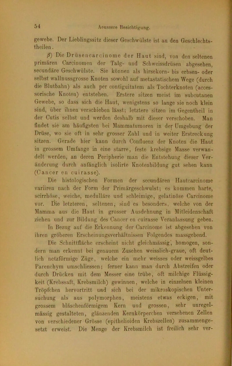 gewebe. Der Lieblingssitz dieser Geschwülste ist an den Geschlechts- theilen. ß) Die Drüsencarcinorae der Haut sind, von den seltenen primären Carcinomen der Talg- und Sehweissdrüsen abgesehen, secundäre Geschwülste. Sie können als hirsekorn- bis erbsen- oder selbst wallnussgrosse Knoten sowohl auf metastatischem Wege (durch die Blutbahn) als auch per contiguitatem als Tochterknoten (acces- sorische Knoten) entstehen. Erstere sitzen meist im subcutanen Gewebe, so dass sich die Haut, wenigstens so lange sie noch klein sind, über ihnen verschieben lässt.; letztere sitzen im Gegentheil in der Cutis selbst und werden deshalb mit dieser verschoben. Man findet sie am häufigsten bei Mamraatumoren in der Umgebung der Drüse, wo sie oft in sehr grosser Zahl und in weiter Erstreckung sitzen. Gerade hier kann durch Confiuenz der Knoten die Haut in grossem Umfange in eine starre, feste krebsige Masse verwan- delt werden, an deren Peripherie man die Entstehung dieser Ver- änderung durch anfänglich isolirte Knotenbildung gut sehen kann (Cancer en cuirasse). Die histologischen Formen der scoundären Hautcareinomc variireu nach der Form der Primärgeschwulst; es kommen harte, scirrhöse, weiche, medulläre und schleimige, gelatinöse Carcinome vor. Die letzteren, seltenen, sind cs besonders, welche von der Mamma aus die Haut in grosser Ausdehnung in Mitleidenschaft ziehen und zur Bildung des Cancer en cuirasse Veranlassung geben. In Bezug auf die Erkennung der Carcinome ist abgesehen von ihren gröberen Erscheinungsverhältnissen Folgendes massgebend. Die Schnittfläche erscheint nicht gleichmässig', homogen, son- dern man erkennt bei genauem Zusehen weisslich-graue, oft deut- lich netzförmige Züge, welche ein mehr weisses oder weissgelbes Parenchym umschliessen; ferner kann man durch Abstreifen oder durch Drücken mit dem Messer eine trübe, oft milchige Flüssig- keit (Krebssaft. Krebsmilch) gewinnen, welche in einzelnen kleinen Tröpfchen hervortritt und sich bei der mikroskopischen Unter- suchung als aus polymorphen, meistens etwas eckigen, mit grossem bläschenförmigem Kern und grossen, sehr unregel- mässig gestalteten, glänzenden Kernkörperchen versehenen Zellen von verschiedener Grösse (epithelioiden Krebszellen) zusammenge- setzt erweist. Die Menge der Krebsmilch ist freilich sehr ver-