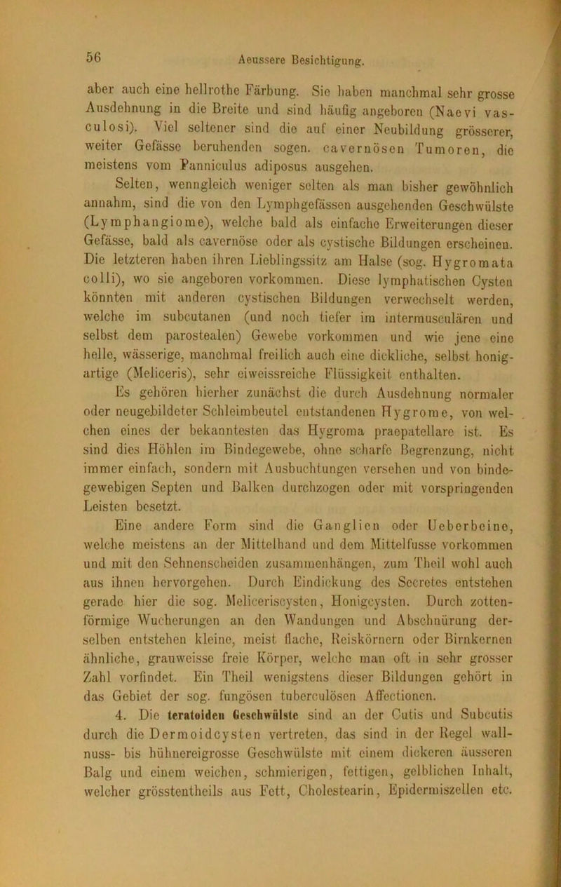 aber auch eine hellrothe Färbung. Sie haben manchmal sehr grosse Ausdehnung in die Breite und sind häufig angeboren (Naevi vas- culosi). Viel seltener sind die auf einer Neubildung grösserer, weiter Gefässe beruhenden sogen, cavernösen Tumoren, die meistens vom Panniculus adiposus ausgehen. Selten, wenngleich weniger selten als man bisher gewöhnlich annahm, sind die von den Lymph ge fassen ausgehenden Geschwülste (Lymphangiome), welche bald als einfache Erweiterungen dieser Gefässe, bald als cavernöse oder als cystischc Bildungen erscheinen. Die letzteren haben ihren Lieblingssitz am Halse (sog. Hygromata colli), wo sie angeboren Vorkommen. Diese lymphatischen Cysten könnten mit anderen cystischen Bildungen verwechselt werden, welche im subcutanen (und noch tiefer im intermusculärcn und selbst dem parostealen) Gewebe Vorkommen und wie jene eine helle, wässerige, manchmal freilich auch eine dickliche, selbst honig- artige (Meliceris), sehr ei weissreiche Flüssigkeit enthalten. Es gehören hierher zunächst die durch Ausdehnung normaler oder neugebildeter Schleimbeutel entstandenen Hygromc, von wel- chen eines der bekanntesten das Hvgroma praepatellare ist. Es sind dies Höhlen im Bindegewebe, ohne scharfe Begrenzung, nicht immer einfach, sondern mit Ausbuchtungen versehen und von binde- gewebigen Septcn und Balken durchzogen oder mit vorspriugenden Leisten besetzt. Eine andere Form sind die Ganglien oder Ueberbcine, welche meistens an der Mittelhand und dem Mittelfusse Vorkommen und mit den Sehnenscheiden Zusammenhängen, zum Theil wohl auch aus ihnen hervorgehen. Durch Eindickung des Secrctes entstehen gerade hier die sog. Meliceriscysten, Honigcysten. Durch zotten- förmige Wucherungen an den Wandungen und Abschnürung der- selben entstehen kleine, meist flache, Reiskörnern oder Birnkernen ähnliche,, grauweisse freie Körper, welche man oft in sehr grosser Zahl vorfindet. Ein Theil wenigstens dieser Bildungen gehört in das Gebiet der sog. fungöson tuberculösen Affectionen. 4. Die teratoidcu Geschwülste sind an der Cutis und Subcutis durch die Dermoidcysten vertreten, das sind in der Regel wall- nuss- bis hühnereigrosse Geschwülste mit einem dickeren äusseren Balg und einem weichen, schmierigen, fettigen, gelblichen Inhalt, welcher grösstentheils aus Fett, Cholestearin, Epidermiszellen etc.