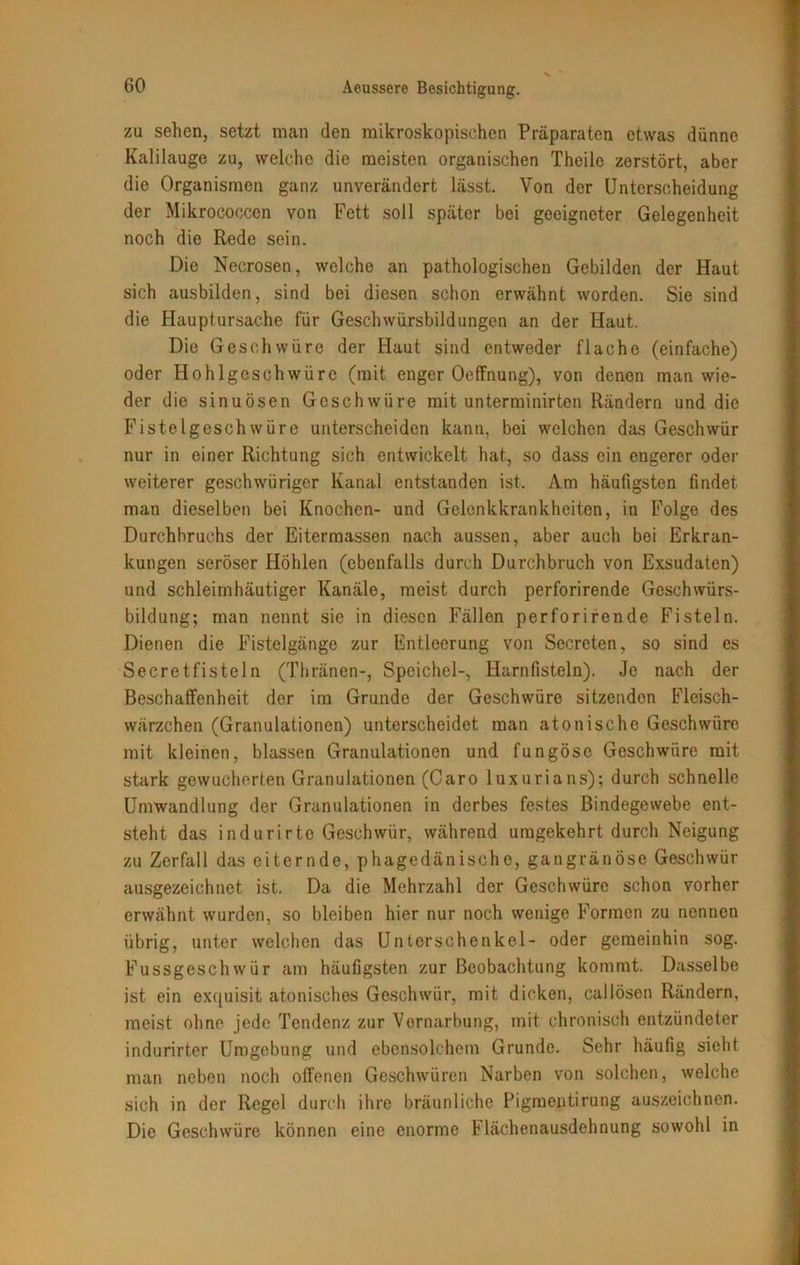 zu sehen, setzt man den mikroskopischen Präparaten etwas dünne Kalilauge zu, welche die meisten organischen Theile zerstört, aber die Organismen ganz unverändert lässt. Von der Unterscheidung der Mikrococcen von Fett soll später bei geeigneter Gelegenheit noch die Rede sein. Die Necrosen, welche an pathologischen Gebilden der Haut sich ausbilden, sind bei diesen schon erwähnt worden. Sie sind die Hauptursache für Geschwürsbildungen an der Haut. Die Geschwüre der Haut sind entweder flache (einfache) oder Hohlgeschwüre (mit enger Oeffnung), von denen man wie- der die sinuösen Geschwüre mit unterminirten Rändern und die Fistelgeschwüre unterscheiden kann, bei welchen das Geschwür nur in einer Richtung sich entwickelt hat, so dass ein engerer oder weiterer geschwüriger Kanal entstanden ist. Am häufigsten findet man dieselben bei Knochen- und Gelenkkrankheiten, in Folge des Durchbruchs der Eitermassen nach aussen, aber auch bei Erkran- kungen seröser Höhlen (ebenfalls durch Durchbruch von Exsudaten) und schleimhäutiger Kanäle, meist durch perforirende Geschwürs- bildung; man nennt sie in diesen Fällen perforirende Fisteln. Dienen die Fistelgänge zur Entleerung von Secreten, so sind es Secretfisteln (Thränen-, Speichel-, Harnfisteln). Je nach der Beschaffenheit der im Grunde der Geschwüre sitzenden Fleisch- wärzchen (Granulationen) unterscheidet man atonische Geschwüre mit kleinen, blassen Granulationen und fungöse Geschwüre mit stark gewucherten Granulationen (Caro luxurians); durch schnelle Umwandlung der Granulationen in derbes festes Bindegewebe ent- steht das indurirto Geschwür, während umgekehrt durch Neigung zu Zerfall das eiternde, phagedänische, gangränöse Geschwür ausgezeichnet ist. Da die Mehrzahl der Geschwüre schon vorher erwähnt wurden, so bleiben hier nur noch wenige Formen zu nennen übrig, unter welchen das Unterschenkel- oder gemeinhin sog. Fussgeschwür am häufigsten zur Beobachtung kommt. Dasselbe ist ein exquisit atonisches Geschwür, mit dicken, callösen Rändern, meist ohne jede Tendenz zur Vornarbung, mit chronisch entzündeter indurirter Umgebung und ebensolchem Grunde. Sehr häufig sieht man neben noch offenen Geschwüren Narben von solchen, welche sich in der Regel durch ihre bräunliche Pigmentirung auszeichnen. Die Geschwüre können eine enorme Flächenausdehnung sowohl in