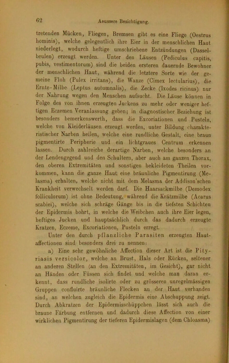 tretenden Mücken, Fliegen, Bremsen gibt es eine Fliege (Oestrus hominis), welche gelegentlich ihre Eier in der menschlichen Haut niederlegt, wodurch heftige umschriebene Entzündungen (Dassel- beulen) erzeugt werden. Unter den Läusen (Pediculus capitis, pubis, vestimentorum) sind die beiden ersteren dauernde Bewohner der menschlichen Haut, während die letztere Sorte wie der ge- meine Floh (Pulex irritans), die Wanze (Cimex lectularius), die Ernte-Milbe (Leptus auturanalis), die Zecke (Ixodes ricinus) nur der Nahrung wegen den Menschen aufsucht. Die Läuse können in Folge des von ihnen erzeugten Juckens zu mehr oder weniger hef- tigen Eczemen Veranlassung geben; in diagnostischer Beziehung ist besonders bemerkenswerth, dass die Excoriationen und Pusteln, welche von Kleiderläusen erzeugt werden, unter Bildung charakte- ristischer Narben heilen, welche eine rundliche Gestalt, eine braun pigmentirte Peripherie und ein lichtgraues Centrum erkennen lassen. Durch zahlreiche derartige Narben, welche besonders an der Lendengegend und den Schultern, aber auch am ganzen Thorax, den oberen Extremitäten und sonstigen bekleideten Theilen Vor- kommen, kann die ganze Haut eine bräunliche Pigmentirung (Me- lasma) erhalten, welche nicht mit dem Melasraa der Addison’schen Krankheit verwechselt werden darf. Die Haarsackmilbe (Demodex folliculorum) ist ohne Bedeutung, während die Krätzmilbe (Acarus scabiei), welche sich schräge Gänge bis in die tiefsten Schichten der Epidermis bohrt, in welche die Weibchen auch ihre Eier legen, heftiges Jucken und hauptsächlich durch das dadurch erzeugte Kratzen, Eczeme, Excoriationen, Pusteln erregt. Unter den durch pflanzliche Parasiten erzeugten Haut- affectionen sind besonders drei zu nennen: a) Eine sehr gewöhnliche Affection dieser Art ist die Pity- riasis versicolor, welche an Brust, Hals oder Rücken, seltener an anderen Stellen (an den Extremitäten, im Gesicht), gar nicht an Händen oder Füssen sich findet und welche man daran er- kennt, dass rundliche isolirte oder zu grösseren unregelmässigen Gruppen coniluirte bräunliche Flecken an der Haut vorhanden sind, an welchen zugleich die Epidermis eine Abschuppung zeigt. Durch Abkratzen der Epidermisschüppchen lässt sich auch die braune Färbung entfernen und dadurch diese Affection von einer wirklichen Pigmentirung der tieferen Epidermislagen (dem Chloasma)