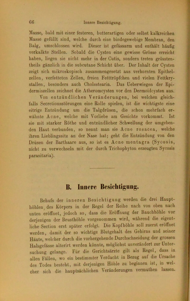 Masse, bald mit einer festeren, butterartigen oder selbst kalkreichen Masse gefüllt sind, welche durch eine bindegewebige Membran, den Balg, umschlossen wird. Dieser ist gefässarm und enthält häufig verkalkte Stellen. Sobald die Cysten eine gewisse Grösse erreicht haben, liegen sie nicht mehr in der Cutis, sondern treten grössten- theils gänzlich in die subcutane Schicht über. Der Inhalt der Cysten zeigt sich mikroskopisch zusammengesetzt aus verhornten Epithel- zellen, verfetteten Zellen, freien Fetttröpfchen und vielen Fettkry- stallen, besonders auch Cholestearin. Das Ueberwiegen der Epi- dermiszellen zeichnet die Atheroracysten vor den Dermoidcysten aus. Von entzündlichen Veränderungen, bei welchen gleich- falls Secretionsstörungen eine Rolle spielen, ist die wichtigste eine eitrige Entzündung um die Talgdrüsen, die schon mehrfach er- wähnte Acne, welche mit Vorliebe am Gesichte vorkorarat. Ist sie mit starker Röthe und entzündlicher Schwellung der umgeben- den Haut verbunden, so nennt man sie Acne rosacea, welche ihren Lieblingssitz an der Nase hat; geht die Entzündung von den Drüsen der Barthaare aus, so ist es Acne mentagra (Sycosis, nicht zu verwechseln mit der durch Trichophyton erzeugten Sycosis parasitaria). B. Innere Besichtigung. Behufs der inneren Besichtigung werden die drei Haupt- höhlen des Körpers in der Regel der Reihe nach von oben nach unten eröffnet, jedoch so, dass die Eröffnung der Bauchhöhle vor derjenigen der Brusthöhle vorgenommen wird, während die eigent- liche Section erst später erfolgt. Die Kopfhöhle soll zuerst eröffnet werden, damit der so wichtige Blutgehalt des Gehirns und seiner Häute, welcher durch die vorhergehende Durchschneidung der grossen Halsgefässe alterirt werden könnte, möglichst unverändert zur Unter- suchung gelange. Für die Gerichtsärzte gilt als Regel, dass in allen Fällen, wo ein bestimmter Verdacht in Bezug auf die Ursache des Todes besteht, mit derjenigen Höhle zu beginnen ist, in wel- cher sich die hauptsächlichen Veränderungen vermuthen lassen.