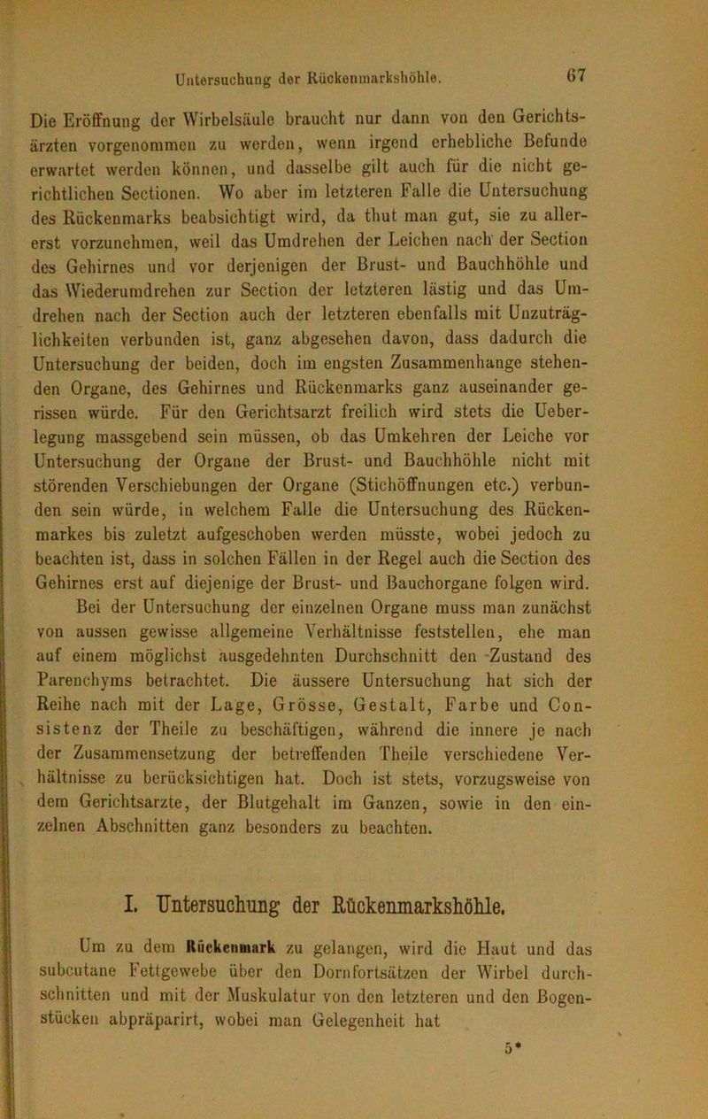 Die Eröffnung der Wirbelsäule braucht nur dann von den Gerichts- ärzten vorgenommen zu werden, wenn irgend erhebliche Befunde erwartet werden können, und dasselbe gilt auch für die nicht ge- richtlichen Sectionen. Wo aber im letzteren Falle die Untersuchung des Rückenmarks beabsichtigt wird, da thut man gut, sie zu aller- erst vorzunehmen, weil das Umdrehen der Leichen nach der Section des Gehirnes und vor derjenigen der Brust- und Bauchhöhle und das Wiederumdrehen zur Section der letzteren lästig und das Um- drehen nach der Section auch der letzteren ebenfalls mit Unzuträg- lichkeiten verbunden ist, ganz abgesehen davon, dass dadurch die Untersuchung der beiden, doch im engsten Zusammenhänge stehen- den Organe, des Gehirnes und Rückenmarks ganz auseinander ge- rissen würde. Für den Gerichtsarzt freilich wird stets die Ueber- legung massgebend sein müssen, ob das Umkehren der Leiche vor Untersuchung der Organe der Brust- und Bauchhöhle nicht mit störenden Verschiebungen der Organe (Stichöffnungen etc.) verbun- den sein würde, in welchem Falle die Untersuchung des Rücken- markes bis zuletzt aufgeschoben werden müsste, wobei jedoch zu beachten ist, dass in solchen Fällen in der Regel auch die Section des Gehirnes erst auf diejenige der Brust- und ßauchorgane folgen wird. Bei der Untersuchung der einzelnen Organe muss man zunächst von aussen gewisse allgemeine Verhältnisse feststellen, ehe man auf einem möglichst ausgedehnten Durchschnitt den Zustand des Parenchyms betrachtet. Die äussere Untersuchung hat sich der Reihe nach mit der Lage, Grösse, Gestalt, Farbe und Con- sistenz der Theile zu beschäftigen, während die innere je nach der Zusammensetzung der betreffenden Theile verschiedene Ver- hältnisse zu berücksichtigen hat. Doch ist stets, vorzugsweise von dem Gerichtsarzte, der Blutgehalt im Ganzen, sowie in den ein- zelnen Abschnitten ganz besonders zu beachten. I. Untersuchung der Rückenmarkshöhle. Um zu dem Rückenmark zu gelangen, wird die Haut und das subcutane 1 ettgewebe über den Dornfortsätzen der Wirbel durch- schnitten und mit der Muskulatur von den letzteren und den ßogen- stücken abpräparirt, wobei man Gelegenheit hat