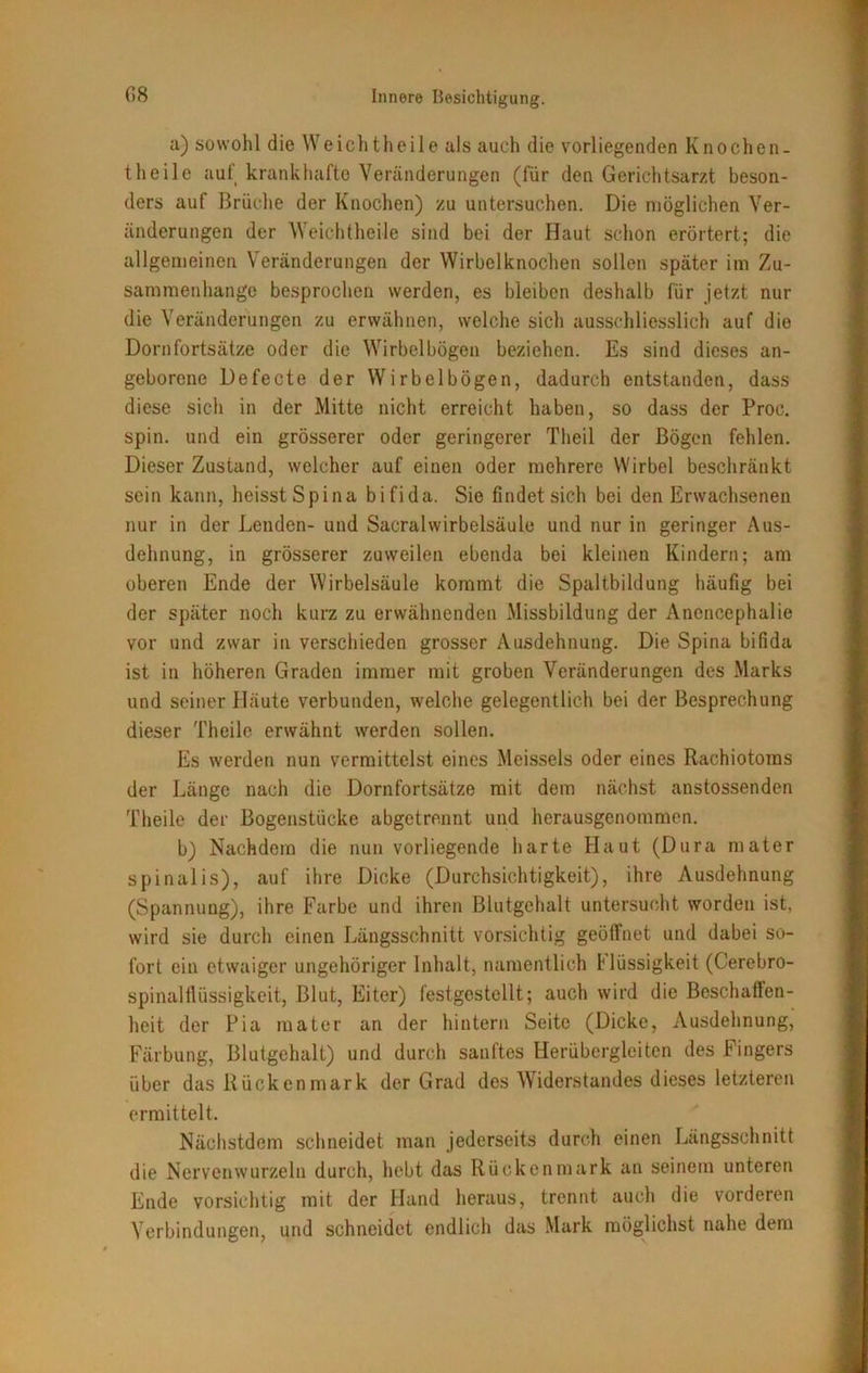 a) sowohl die Weichtheile als auch die vorliegenden Knochen- theile auf krankhafte Veränderungen (für den Gerichtsarzt beson- ders auf Brüche der Knochen) zu untersuchen. Die möglichen Ver- änderungen der Weichtheile sind bei der Haut schon erörtert; die allgemeinen Veränderungen der Wirbelknochen sollen später im Zu- sammenhänge besprochen werden, es bleiben deshalb für jetzt nur die Veränderungen zu erwähnen, welche sich ausschliesslich auf die Dornfortsätze oder die Wirbelbögen beziehen. Es sind dieses an- geborene Defecte der Wirbelbögen, dadurch entstanden, dass diese sich in der Mitte nicht erreicht haben, so dass der Proc. spin. und ein grösserer oder geringerer Theil der Bögen fehlen. Dieser Zustand, welcher auf einen oder mehrere Wirbel beschränkt sein kann, heisst Spina bifida. Sie findet sich bei den Erwachsenen nur in der Lenden- und SacralWirbelsäule und nur in geringer Aus- dehnung, in grösserer zuweilen ebenda bei kleinen Kindern; am oberen Ende der Wirbelsäule kommt die Spaltbildung häufig bei der später noch kurz zu erwähnenden Missbildung der Anencephalie vor und zwar in verschieden grosser Ausdehnung. Die Spina bifida ist in höheren Graden immer mit groben Veränderungen des Marks und seiner Häute verbunden, welche gelegentlich bei der Besprechung dieser Theile erwähnt werden sollen. Es werden nun vermittelst eines Meisseis oder eines Rachiotoms der Länge nach die Dornfortsätze mit dem nächst anstossenden Theile der Bogenstücke abgetrennt und herausgenommen. b) Nachdem die nun vorliegende harte Haut (Dura mater spinalis), auf ihre Dicke (Durchsichtigkeit), ihre Ausdehnung (Spannung), ihre Farbe und ihren Blutgehalt untersucht worden ist, wird sie durch einen Längsschnitt vorsichtig geöffnet und dabei so- fort ein etwaiger ungehöriger Inhalt, namentlich L'lüssigkeit (Cerebro- spinalflüssigkeit, Blut, Eiter) festgestellt; auch wird die Beschaffen- heit der Pia mater an der hintern Seite (Dicke, Ausdehnung, Färbung, Blutgehalt) und durch sanftes Herübergleiten des Fingers über das Rückenmark der Grad des Widerstandes dieses letzteren ermittelt. Nächstdem schneidet man jederseits durch einen Längsschnitt die Nervenwurzeln durch, hebt das Rückenmark an seinem unteren Ende vorsichtig mit der Hand heraus, trennt auch die vorderen Verbindungen, und schneidet endlich das Mark möglichst nahe dem