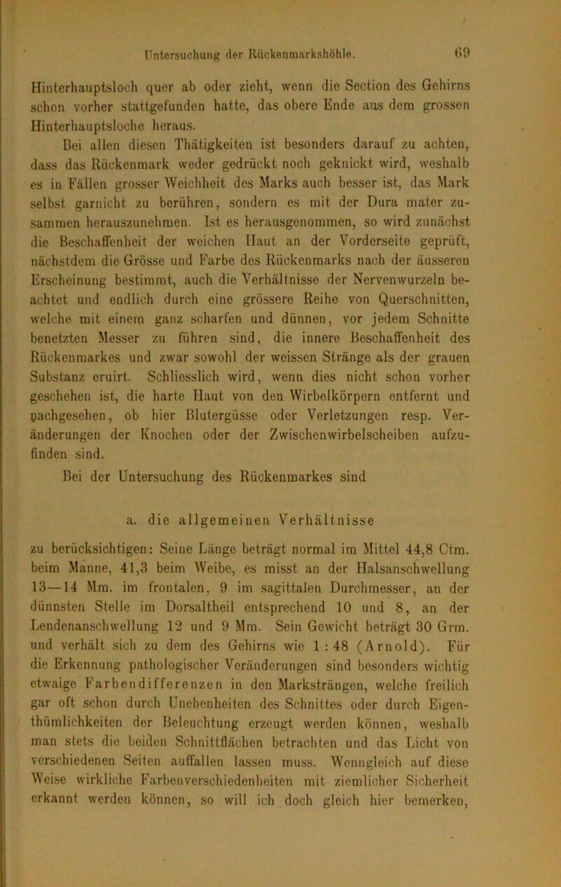 Hinterhauptsloch quer ab oder zieht, wenn die Seotion des Gehirns schon vorher stattgefunden hatte, das obere Ende aus dem grossen Hinterhauptsloche heraus. Bei allen diesen Thätigkeiten ist besonders darauf zu achten, dass das Rückenmark weder gedrückt noch geknickt wird, weshalb es in Fällen grosser Weichheit des Marks auch besser ist, das Mark selbst garnicht zu berühren, sondern es mit der Dura mater zu- sammen herauszunehraen. Ist es herausgenommen, so wird zunächst die Beschaffenheit der weichen Haut an der Vorderseite geprüft, nächstdem die Grösse und Farbe des Rückenmarks nach der äusseren Erscheinung bestimmt, auch die Verhältnisse der Nervenwurzeln be- achtet und endlich durch eine grössere Reihe von Querschnitten, welche mit einem ganz scharfen und dünnen, vor jedem Schnitte benetzten Messer zu führen sind, die innere Beschaffenheit des Rückenmarkes und zwar sowohl der weissen Stränge als der grauen Substanz eruirt. Schliesslich wird, wenn dies nicht schon vorher geschehen ist, die harte Haut von den Wirbelkörpern entfernt und pachgesehen, ob hier Blutergüsse oder Verletzungen resp. Ver- änderungen der Knochen oder der Zwischenwirbelscheiben aufzu- finden sind. Bei der Untersuchung des Rückenmarkes sind a. die allgemeinen Verhältnisse zu berücksichtigen: Seine Länge beträgt normal im Mittel 44,8 Ctm. beim Manne, 41,3 beim Weibe, es misst an der Halsanschwellung 13—14 Mm. im frontalen, 9 im sagittalen Durchmesser, an der dünnsten Stelle im Dorsaltheil entsprechend 10 und 8, an der Lendenanschwellung 12 und 9 Mm. Sein Gewicht beträgt 30 Grm. und verhält sich zu dem des Gehirns wie 1:48 (Arnold). Für die Erkennung pathologischer Veränderungen sind besonders wichtig etwaige Farbendifferenzen in den Marksträngen, welche freilich gar oft schon durch Unebenheiten des Schnittes oder durch Eigen- thümlichkeiten der Beleuchtung erzeugt werden können, weshalb man stets die beiden Schnittflächen betrachten und das Licht von verschiedenen Seiten auffallen lassen muss. Wenngleich auf diese Weise wirkliche Farbenverschiedenheiten mit ziemlicher Sicherheit erkannt werden können, so will ich doch gleich hier bemerken,