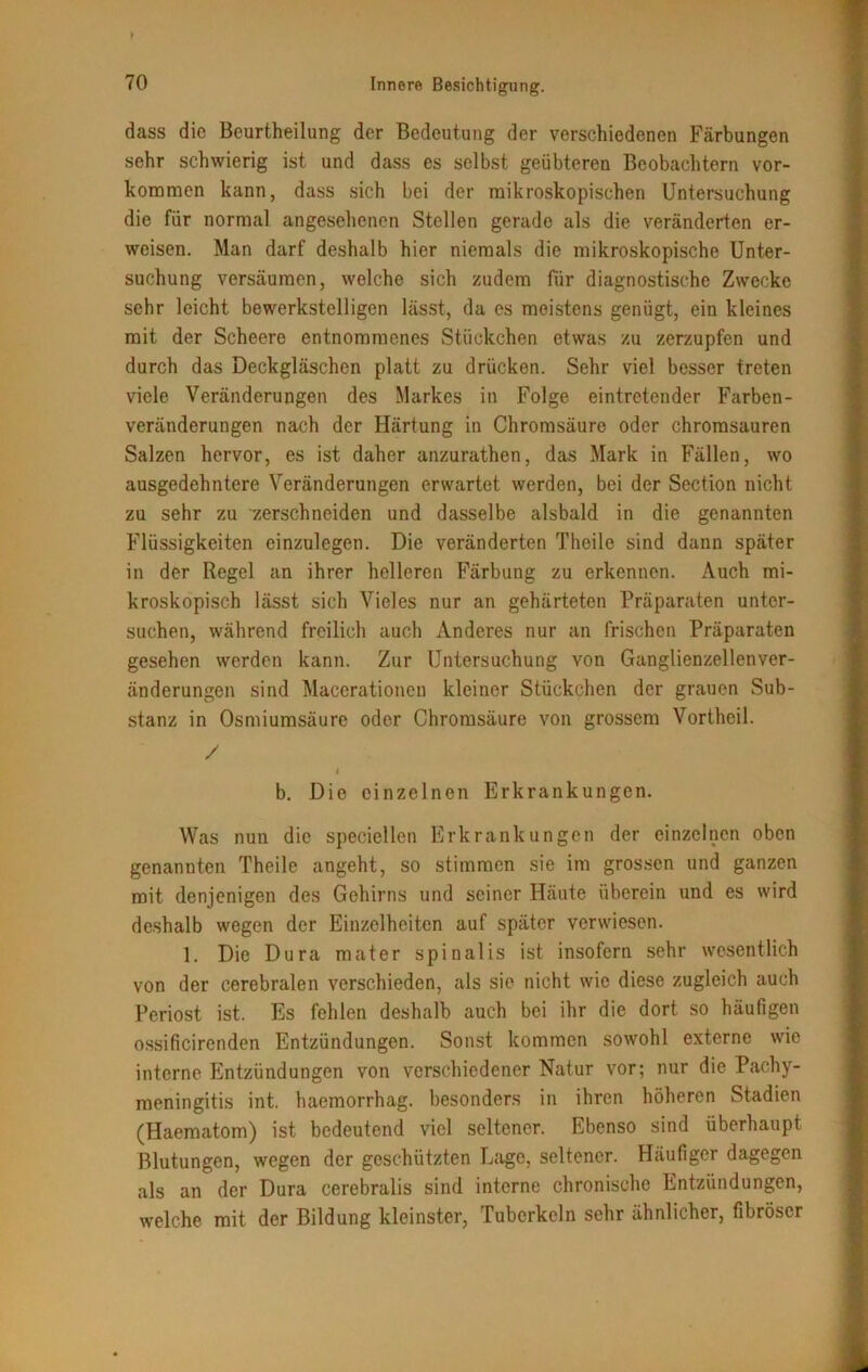dass die Beurtheilung der Bedeutung der verschiedenen Färbungen sehr schwierig ist und dass es selbst geübteren Beobachtern Vor- kommen kann, dass sich bei der mikroskopischen Untersuchung die für normal angesehenen Stellen gerade als die veränderten er- weisen. Man darf deshalb hier niemals die mikroskopische Unter- suchung versäumen, welche sich zudem für diagnostische Zwecke sehr leicht bewerkstelligen lässt, da es meistens genügt, ein kleines mit der Scheere entnommenes Stückchen etwas zu zerzupfen und durch das Deckgläschen platt zu drücken. Sehr viel besser treten viele Veränderungen des Markes in Folge eintretender Farben- veränderungen nach der Härtung in Chromsäure oder chromsauren Salzen hervor, es ist daher anzurathen, das Mark in Fällen, wo ausgedehntere Veränderungen erwartet werden, bei der Section nicht zu sehr zu 'zerschneiden und dasselbe alsbald in die genannten Flüssigkeiten einzulegen. Die veränderten Theile sind dann später in der Regel an ihrer helleren Färbung zu erkennen. Auch mi- kroskopisch lässt sich Vieles nur an gehärteten Präparaten unter- suchen, während freilich auch Anderes nur an frischen Präparaten gesehen werden kann. Zur Untersuchung von Ganglienzellenver- änderungen sind Macerationen kleiner Stückchen der grauen Sub- stanz in Osmiumsäure oder Chromsäure von grossem Vortheil. / < b. Die einzelnen Erkrankungen. Was nun die speciellen Erkrankungen der einzelnen oben genannten Theile angeht, so stimmen sie im grossen und ganzen mit denjenigen des Gehirns und seiner Häute überein und es wird deshalb wegen der Einzelheiten auf später verwiesen. 1. Die Dura mater spinalis ist insofern sehr wesentlich von der cerebralen verschieden, als sie nicht wie diese zugleich auch Periost ist. Es fehlen deshalb auch bei ihr die dort so häufigen ossificirenden Entzündungen. Sonst kommen sowohl externe wie interne Entzündungen von verschiedener Natur vor; nur die Pachy- meningitis int. haemorrhag. besonders in ihren höheren Stadien (Haematom) ist bedeutend viel seltener. Ebenso sind überhaupt Blutungen, wegen der geschützten Lage, seltener. Häufiger dagegen als an der Dura cerebralis sind interne chronische Entzündungen, welche mit der Bildung kleinster, Tuberkeln sehr ähnlicher, fibröser