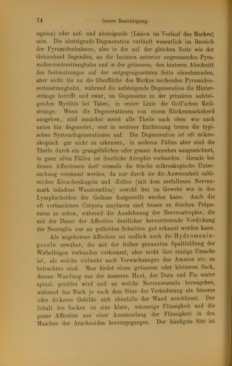 equina) oder auf- und absteigende (Läsion im Verlauf des Markes) sein. Die absteigende Degeneration verläuft wesentlich im Bereich der Pyramidenbahnen, also in der auf der gleichen Seite wie der Gehirnherd liegenden, an die Incisura anterior angrenzenden Pyra- midenvorderstrangbahn und in der grösseren, den hinteren Abschnitt des Seitenstranges auf der entgegengesetzten Seite einnehmenden, aber nicht bis an die Oberfläche des Markes reichenden Pyramiden- seitenstrangbahn, während die aufsteigende Degeneration die Hinter- stränge betrifft und zwar, im Gegensätze zu der primären aufstei- genden Myelitis bei Tabes, in erster Linie die Goll’schen Keil- stränge. Wenn die Degenerationen von einem Rückenmarksherd ausgehen, sind zunächst meist alle Theile nach oben wie nach unten hin degenerirt, erst in weiterer Entfernung treten die typi- schen Systemdegenerationen auf. Die Degeneration ist oft mikro- skopisch gar nicht zu erkennen, in anderen Fällen aber sind die Theile durch ein graugelbliches oder graues Aussehen ausgezeichnet, in ganz alten Fällen ist deutliche Atrophie vorhanden. Gerade bei diesen Affectionen darf niemals die frische mikroskopische Unter- suchung versäumt werden, da nur durch sie die Anwesenheit zahl- reicher Körnchcnkugeln und -Zellen (mit dem zerfallenen Nerven- mark beladene Wanderzellen) sowohl frei im Gewebe wie in den Lymphscheiden der Gefässe festgestellt werden kann. Auch die oft vorhandenen Corpora amylacea sind besser an frischen Präpa- raten zu sehen, während die Ausdehnung der Nervenatrophie, die mit der Dauer der Affection deutlicher hervortretende Verdickung der Neuroglia nur an gefärbten Schnitten gut erkannt werden kann. Als angeborene Affection sei endlich noch die Hydromenin- gocele erwähnt, die mit der früher genannten Spaltbildung der Wirbelbögen verbunden vorkomrat, aber nicht ihre einzige Ursache ist, als welche vielmehr auch Verwachsungen des Amnion etc. zu betrachten sind. Man findet einen grösseren oder kleineren Sack, dessen Wandung aus der äusseren Haut, der Dura und Pia matcr spinal, gebildet wird und an welche Nervenwurzeln herangehen, während das Mark je nach dem Sitze der Veränderung als feineres oder dickeres Gebilde sich ebenfalls der Wand anschliesst. Der Inhalt des Sackes ist eine klare, wässerige Flüssigkeit und die ganze Affection aus einer Ansammlung der Müssigkeit in den Maschen der Arachnoidea hervorgegangen. Der häufigste Sitz ist