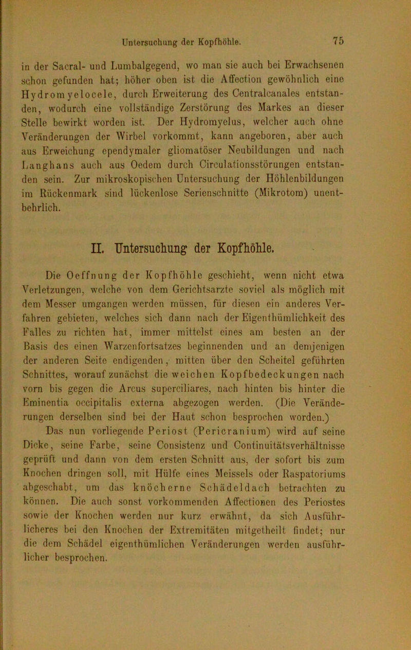 in der Sacral- und Lumbalgegend, wo man sie auch bei Erwachsenen schon gefunden hat; höher oben ist die Affection gewöhnlich eine Hydrom yelocele, durch Erweiterung des Centralcanales entstan- den, wodurch eine vollständige Zerstörung des Markes an dieser Stelle bewirkt worden ist. Der Hydromyelus, welcher auch ohne Veränderungen der Wirbel vorkommt, kann angeboren, aber auch aus Erweichung ependymaler gliomatöser Neubildungen und nach Langhans auch aus Oedem durch Circulationsstörungen entstan- den sein. Zur mikroskopischen Untersuchung der Höhlenbildungen im Rückenmark sind lückenlose Serienschnitte (Mikrotom) unent- behrlich. II. Untersuchung der Kopfhöhle. Die Oeffnung der Kopfhöhle geschieht, wenn nicht etwa Verletzungen, welche von dem Gerichtsarzte soviel als möglich mit dem Messer umgangen werden müssen, für diesen ein anderes Ver- fahren gebieten, welches sich dann nach der Eigenthümlichkeit des Falles zu richten hat, immer mittelst eines am besten an der Basis des einen Warzenfortsatzes beginnenden und an demjenigen der anderen Seite endigenden, mitten über den Scheitel geführten Schnittes, worauf zunächst die weichen Kopfbedeckungen nach vorn bis gegen die Arcus superciliares, nach hinten bis hinter die Eminentia occipitalis externa abgezogen werden. (Die Verände- rungen derselben sind bei der Haut schon besprochen worden.) Das nun vorliegende Periost (Pericranium) wird auf seine Dicke, seine Farbe, seine Consistenz und Continuitätsverhältnisse geprüft und dann von dem ersten Schnitt aus, der sofort bis zum Knochen dringen soll, mit Hülfe eines Meisseis oder Raspatoriums abgeschabt, um das knöcherne Schädeldach betrachten zu können. Die auch sonst vorkommenden Affectionen des Periostes sowie der Knochen werden nur kurz erwähnt, da sich Ausführ- licheres bei den Knochen der Extremitäten mitgetheilt findet; nur die dem Schädel eigenthiimiiehen Veränderungen werden ausführ- licher besprochen.