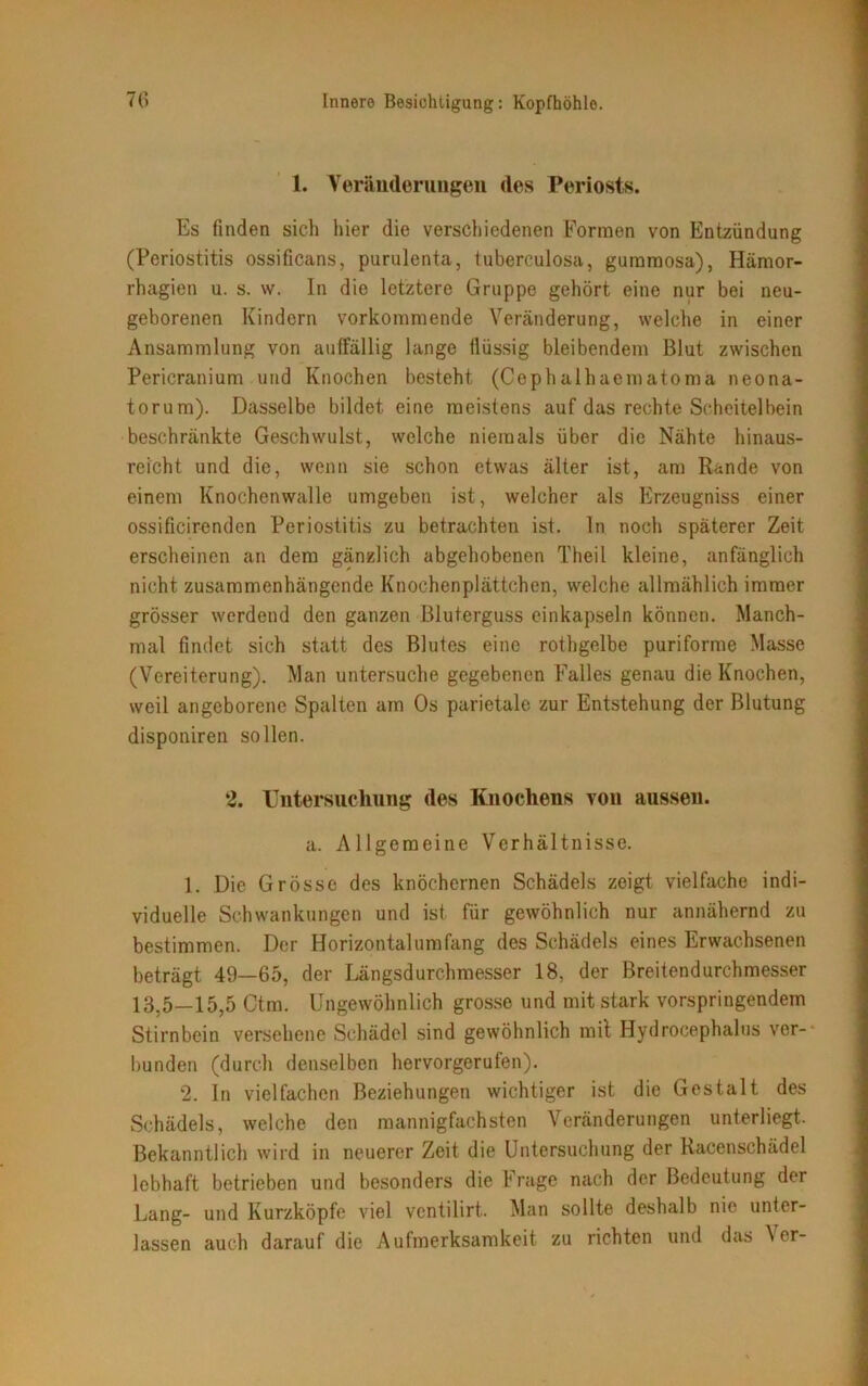 1. Veränderungen des Periosts. Es finden sicli hier die verschiedenen Formen von Entzündung (Periostitis ossificans, purulenta, tuberculosa, gummosa), Hämor- rhagien u. s. w. In die letztere Gruppe gehört eine nur bei neu- geborenen Kindern vorkommende Veränderung, welche in einer Ansammlung von auffällig lange flüssig bleibendem Blut zwischen Pericranium und Knochen besteht (Cephalhaematoma neona- torum). Dasselbe bildet eine meistens auf das rechte Scheitelbein beschränkte Geschwulst, welche niemals über die Nähte hinaus- reicht und die, wenn sie schon etwas älter ist, am Rande von einem Knochenwalle umgeben ist, welcher als Erzeugniss einer ossificirenden Periostitis zu betrachten ist. In noch späterer Zeit erscheinen an dem gänzlich abgehobenen Theil kleine, anfänglich nicht zusammenhängende Knochenplättchen, welche allmählich immer grösser werdend den ganzen Bluterguss einkapseln können. Manch- mal findet sich statt des Blutes eine rothgelbe puriforme Masse (Vereiterung). Man untersuche gegebenen Falles genau die Knochen, weil angeborene Spalten am Os parietale zur Entstehung der Blutung disponiren sollen. 2. Untersuchung des Knochens von aussen. a. Allgemeine Verhältnisse. 1. Die Grösse des knöchernen Schädels zeigt vielfache indi- viduelle Schwankungen und ist für gewöhnlich nur annähernd zu bestimmen. Der Horizontalumfang des Schädels eines Erwachsenen beträgt 49—65, der Längsdurchmesser 18, der Breitendurchmesser 13,5—15,5 Ctm. Ungewöhnlich grosse und mit stark vorspringendem Stirnbein versehene Schädel sind gewöhnlich mit Hydrocephalus ver- bunden (durch denselben hervorgerufen). 2. In vielfachen Beziehungen wichtiger ist die Gestalt des Schädels, welche den mannigfachsten Veränderungen unterliegt. Bekanntlich wird in neuerer Zeit die Untersuchung der Racenschädel lebhaft betrieben und besonders die Frage nach der Bedeutung der Lang- und Kurzköpfe viel ventilirt.. Man sollte deshalb nie unter- lassen auch darauf die Aufmerksamkeit zu richten und das \ er-