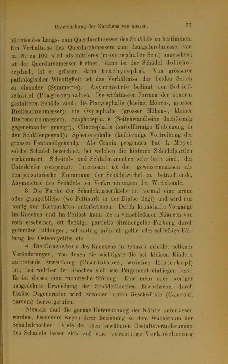hältniss des Längs- zum Querdurchmesser des Schädels zu bestimmen. Ein Yerhältniss des Querdurchmessers zum Längsdurchmesser von ca. 80 zu 100 wird als mittleres (mesocephaler Sch.) angesehen; ist der Querdurchmesser kleiner, dann ist der Schädel dolicho- cephal, ist er grösser, dann brachycephal. Von grösserer pathologischer Wichtigkeit ist das Yerhältniss der beiden Seiten zu einander (Symmetrie). Asymmetrie bedingt den Schief- schädel (Plagi ocephali e). Die wichtigeren Formen der abnorm gestalteten Schädel sind: die Platycephalie.(kleiner Höhen-, grosser Breitendurchmesser); die Oxycephalie (grosser Höhen-, kleiner Breitendurchmesser), Scaphocepluilie (Seitenwandbeine dachförmig gegeneinander geneigt), Clinocephalie (sattelförmige Einbiegung in der Schläfengegend); Sphenocephalie (keilförmige Vortreibung der grossen Fontanellgegend). Als Crania progenaea hat L. Meyer solche Schädel bezeichnet, bei welchen die hinteren Schädelpartien verkümmert, Scheitel- und Schläfenknochen sehr breit sind, der Unterkiefer vorspringt. Interessant ist die, gewissermaassen als compensatorische Krümmung der Schädelwirbel zu betrachtende, Asymmetrie des Schädels bei Verkrümmungen der Wirbelsäule. 3. Die Farbe der Schädelaussenfläche ist normal eine graue oder graugelbliche (wo Fettmark in der Diploe liegt) und wird nur wenig von Blutpunkten unterbrochen. Durch krankhafte Vorgänge im Knochen und im Periost kann sie in verschiedenen Nuancen von roth erscheinen, oft-fleckig; partielle citronengelbe Färbung durch gummöse Bildungen; schmutzig grünlich gelbe oder schiefrige Fär- bung bei Osteomyelitis etc. 4. Die Consistenz des Knochens im Ganzen erleidet seltener Veränderungen, von denen die wichtigste die bei kleinen Kindern auftretende Erweichung (Craniotabes, weicher Hinterkopt) ist, bei welcher der Knochen sich wie Pergament einbiegen lässt. Es ist dieses eine rachitische Störung. Eine mehr oder weniger ausgedehnte Erweichung der Schädelknochen Erwachsener durch fibröse Degeneration wird zuweilen durch Geschwülste (Cancroid, Sarcom) hervorgerufen. Niemals darf die genaue Untersuchung der Nähte unterlassen werden, besonders wegen ihrer Beziehung zu dem Wachsthum der Schädelknochen. Viele der oben erwähnten Gestaltsveränderungen des Schädels lassen sich auf eine vorzeitige Verknöcherung