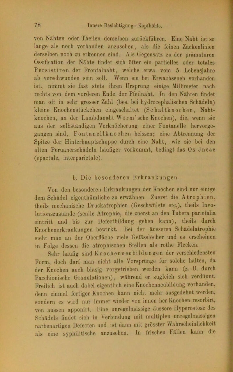 von Nähten oder Theilen derselben zurückführen. Eine Naht ist so lange als noch vorhanden anzusehen, als die feinen Zackenlinien derselben noch zu erkennen sind. Als Gegensatz zu der prämaturen Ossification der Nähte findet sich öfter ein partielles oder totales Persistiren der Frontalnaht, welche etwa vom 5. Lebensjahre ab verschwunden sein soll. Wenn sie bei Erwachsenen vorhanden ist, nimmt sie fast stets ihren Ursprung einige Millimeter nach rechts von dem vorderen Ende der Pfeilnaht. In den Nähten findet man oft in sehr grosser Zahl (bes. bei hydrocephalischen Schädeln) kleine Knochenstückchen eingeschaltet (Schaltknochen, Naht- knochen, an der Lambdanaht Worm’sche Knochen), die, wenn sie aus der selbständigen Verknöcherung einer Fontanelle hervorge- gangen sind, Fontanellknochen heissen; eine Abtrennung der Spitze der Hinterhauptschuppe durch eine Naht, wie sie bei den alten Peruanerschädeln häufiger vorkommt, bedingt das Os Jncae (epactale, interparietale). b. Die besonderen Erkrankungen. Von den besonderen Erkrankungen der Knochen sind nur einige dem Schädel eigenthümliche zu erwähnen. Zuerst die Atrophien, theils mechanische Druckatrophien (Geschwülste etc,), theils Invo- lutionszustände (senile Atrophie, die zuerst an den Tubera parietalia eintritt und bis zur Defectbildung gehen kann), theils durch Knochenerkrankungen bewirkt. Bei der äusseren Schädelatrophie sieht man an der Oberfläche viele Gefässlöcher und es erscheinen in Folge dessen die atrophischen Stellen als rothe Flecken. Sehr häufig sind Knochenneubildungen der verschiedensten Form, doch darf man nicht alle Vorsprünge für solche halten, da der Knochen auch blasig vorgetrieben werden kann (z. B. durch Pacchionische Granulationen), während er zugleich sich verdünnt. Freilich ist auch dabei eigentlich eine Knochenneubildung vorhanden, denn einmal fertiger Knochen kann nicht mehr ausgedehnt werden, sondern es wird nur immer wieder von innen her Knochen resorbirt, von aussen apponirt. Eine unregelmässige äussere Hyperostose des Schädels findet sich in Verbindung mit multiplen unregelmässigen narbenartigen Defecten und ist dann mit grösster Wahrscheinlichkeit als eine syphilitische anzusehen. In frischen Fällen kann die