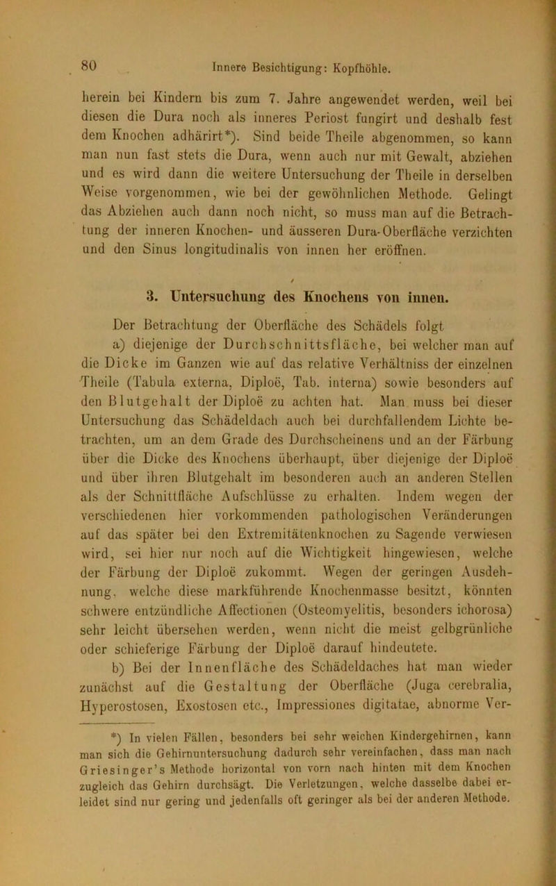 herein bei Kindern bis zum 7. Jahre angewendet werden, weil bei diesen die Dura noch als inneres Periost fungirt und deshalb fest dem Knochen adhärirt*). Sind beide Theile abgenommen, so kann man nun fast stets die Dura, wenn auch nur mit Gewalt, abziehen und es wird dann die weitere Untersuchung der Theile in derselben Weise vorgenommen, wie bei der gewöhnlichen Methode. Gelingt das Abziehen auch dann noch nicht, so muss man auf die Betrach- tung der inneren Knochen- und äusseren Dura-Oberfläche verzichten und den Sinus longitudinalis von innen her eröffnen. / 3. Untersuchung des Knochens von innen. Der Betrachtung der Oberfläche des Schädels folgt a) diejenige der Durchschnittsfläche, bei welcher man auf die Dicke im Ganzen wie auf das relative Verhältnis der einzelnen Theile (Tabula externa, Diploe, Tab. interna) sowie besonders auf den Blutgehalt der Diploe zu achten hat. Man muss bei dieser Untersuchung das Schädeldach auch bei durchfallendem Lichte be- trachten, um an dem Grade des Durchscheinens und an der Färbung über die Dicke des Knochens überhaupt, über diejenige der Diploe und über ihren Blutgehalt im besonderen auch an anderen Stellen als der Schnittfläche Aufschlüsse zu erhalten. Indem wegen der verschiedenen hier vorkommenden pathologischen Veränderungen auf das später bei den Extremitätenknochen zu Sagende verwiesen wird, sei hier nur noch auf die Wichtigkeit hingewiesen, welche der Färbung der Diploe zukommt. Wegen der geringen Ausdeh- nung. welche diese markführende Knochenmasse besitzt, könnten schwere entzündliche Affectionen (Osteomyelitis, besonders ichorosa) sehr leicht übersehen werden, wenn nicht die meist gelbgrünliche oder schieferige Färbung der Diploe darauf hindeutete. b) Bei der Innenfläche des Schädeldaches hat man wieder zunächst auf die Gestaltung der Oberfläche (Juga cerebralia, Hyperostosen, Exostosen etc., Impressiones digitatae, abnorme Ver- *) In vielen Fällen, besonders bei sehr weichen Kindergehirnen, kann man sich die Gehirnuntersuchung dadurch sehr vereinfachen, dass man nach Griesinger’s Methode horizontal von vorn nach hinten mit dem Knochen zugleich das Gehirn durchsägt. Die Verletzungen, welche dasselbe dabei er- leidet sind nur gering und jedenfalls oft geringer als bei der anderen Methode.