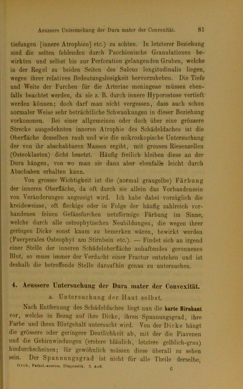 tiefungen [innere Atrophien] etc.) zu achten. In letzterer Beziehung sind die selten fehlenden durch Pacchionische Granulationen be- wirkten und selbst bis zur Perforation gelangenden Gruben, welche in der Regel zu beiden Seiten des Sulcus longitudinalis liegen, wegen ihrer relativen Bedeutungslosigkeit hervorzuheben. Die Tiefe und Weite der Furchen für die Arteriae meningeae müssen eben- falls beachtet werden, da sie z. ß. durch innere Hyperostose vertieft werden können; doch darf man nicht vergessen, dass auch schon normaler Weise sehr beträchtliche Schwankungen in dieser Beziehung Vorkommen. Bei einer allgemeinen oder doch über eine grössere Strecke ausgedehnten inneren Atrophie des Schädeldaches ist die Oberfläche desselben rauh und wie die mikroskopische Untersuchung der von ihr abschabbaren Massen ergibt, mit grossen Riesenzellen (Osteoklasten) dicht besetzt. Häufig freilich bleiben diese an der Dura hängen, von wo man sie dann aber ebenfalls leicht durch Abschaben erhalten kann. Von grosser Wichtigkeit ist die (normal graugelbe) Färbung der inneren Oberfläche, da oft durch sie allein das Vorhandensein von Veränderungen angezeigt wird. Ich habe dabei vorzüglich die kreideweisse, oft fleckige oder in Folge der häufig zahlreich vor- handenen feinen Gefässfurchen netzförmige Färbung im Sinne, welche durch alle osteophytischen Neubildungen, die wegen ihrer geringen Dicke sonst kaum zu bemerken wären, bewirkt werden (Puerperales Osteophyt am Stirnbein etc.). — Findet sich an irgend einer Stelle der inneren Schädeloberfläche anhaftendes geronnenes Blut, so muss immer der Verdacht einer Fractur entstehen und ist deshalb die betreffende Stelle daraufhin genau zu untersuchen. 4. Aeussere Untersuchung der Dura mater der Convexität. a. Untersuchung der Haut selbst. Nach Entfernung des Schädeldaches liegt nun die harte Hirnhaut vor, welche in Bezug auf ihre Dicke, ihren Spannungsgrad, ihre Farbe und ihren Blutgehalt untersucht wird. Von der Dicke hängt die grössere oder geringere Deutlichkeit ab, mit der die Piavenen und die Gehirnwindungen (erstere bläulich, letztere gelblich-grau) hindurchscheinen; für gewöhnlich müssen diese überall zu sehen sein. Der Spannungsgrad ist nicht für alle Theile derselbe, Orth, Pathol.-anatom. Diagnostik. 3. Aull. r