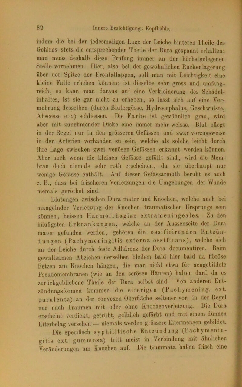 indem die bei der jedesmaligen Lage der Leiche hinteren Theile des Gehirns stets die entsprechenden Theile der Dura gespannt erhalten; man muss deshalb diese Prüfung immer an der höchstgelegenen Stelle vornehmen. Hier, also bei der gewöhnlichen Rückenlagerung über der Spitze der Frontallappen, soll man mit Leichtigkeit eine kleine Falte erheben können; ist dieselbe sehr gross und umfang- reich, so kann man daraus auf eine Verkleinerung des Schädel- inhaltes, ist sie gar nicht zu erheben, so lässt sich auf eine Ver- mehrung desselben (durch Blutergüsse, Hydrocephalus, Geschwülste, Abscesse etc.) schliessen. Die Farbe ist gewöhnlich grau, wird aber mit zunehmender Dicke eine immer mehr weisso. Blut pflegt in der Regel nur in den grösseren Gefässen und zwar vorzugsweise in den Arterien vorhanden zu sein, welche als solche leicht durch ihre Lage zwischen zwei venösen Gefässen erkannt werden können. Aber auch wenn die kleinen Gefässe gefüllt sind, wird die Mem- bran doch niemals sehr roth erscheinen, da sie überhaupt nur wenige Gefässe enthält. Auf dieser Gefässarmuth beruht es auch z. B., dass bei frischeren Verletzungen die Umgebungen der Wunde niemals geröthet sind. Blutungen zwischen Dura mater und Knochen, welche auch bei mangelnder Verletzung der Knochen traumatischen Ursprungs sein können, heissen Haemorrhagiae extrameningeales. Zu den häufigsten Erkrankungen, welche an der Aussenseite der Dura mater gefunden werden, gehören die ossificirenden Entzün- dungen (Pachymeningitis externa ossificans), welche sich an der Leiche durch feste Adhärenz der Dura documentiren. Beim gewaltsamen Abziehen derselben bleiben bald hier bald da fibröse Fetzen am Knochen hängen, die man nicht etwa für neugcbildeto Pseudomembranen (wie an den serösen Häuten) halten darf, da es zurückgebliebene Theile der Dura selbst sind. Von anderen Ent- zündungsformen kommen die eiterigen (Pachymening. ext. purulenta) an der convexen Oberfläche seltener vor, in der Regel nur nach Traumen mit oder ohne Knochenverletzung. Die Dura erscheint verdickt, getrübt, gelblich gefärbt und mit einem dünnen Eiterbelag versehen — niemals werden grössere Eitermengen gebildet. Die specifisch syphilitische Entzündung (Pachymenin- gitis ext. gummosa) tritt meist in Verbindung mit ähnlichen Veränderungen am Knochen auf. Die Gummata haben frisch eine