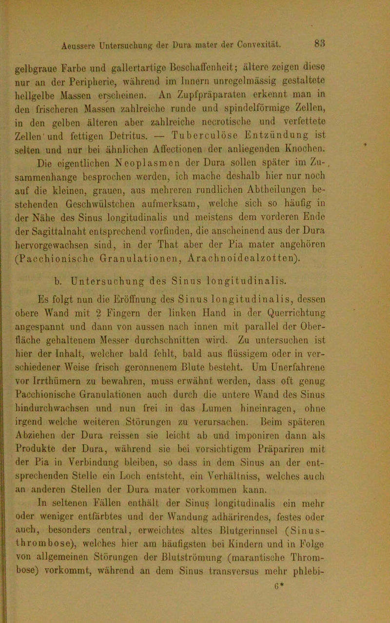 gelbgraue Farbe und gallertartige Beschaffenheit; ältere zeigen diese nur an der Peripherie, während im Innern unregelmässig gestaltete hellgelbe Massen erscheinen. An Zupfpräparaten erkennt man in den frischeren Massen zahlreiche runde und spindelförmige Zellen, in den gelben älteren aber zahlreiche necrotische und verfettete Zellen'und fettigen Detritus. — Tuberculöse Entzündung ist selten und nur bei ähnlichen Affectionen der anliegenden Knochen. Die eigentlichen Neoplasmon der Dura sollen später im Zu-. saramenhange besprochen werden, ich mache deshalb hier nur noch auf die kleinen, grauen, aus mehreren rundlichen Abtheilungen be- stehenden Geschwülstchen aufmerksam, welche sich so häufig in der Nähe des Sinus longitudinalis und meistens dem vorderen Ende der Sagittalnaht entsprechend vorfinden, die anscheinend aus der Dura hervorgewachsen sind, in der That aber der Pia mater angehören (Pacchionische Granulationen, Arachnoidcalzotten). b. Untersuchung des Sinus longitudinalis. Es folgt nun die Eröffnung des Sinus longitudinalis, dessen obere Wand mit 2 Fingern der linken Hand in der Querrichtung angespannt und dann von aussen nach innen mit parallel der Ober- fläche gehaltenem Messer durchschnitten wird. Zu untersuchen ist hier der Inhalt, welcher bald fehlt, bald aus flüssigem oder in ver- schiedener Weise frisch geronnenem Blute besteht. Um Unerfahrene vor Irrthümern zu bewahren, muss erwähnt werden, dass oft genug Pacchionische Granulationen auch durch die untere Wand des Sinus hindurch wachsen und nun frei in das Lumen hineinragen, ohne irgend welche weiteren Störungen zu verursachen. Beim späteren Abziehen der Dura reissen sie leicht ab und imponiren dann als Produkte der Dura, während sie bei vorsichtigem Präpariren mit der Pia in Verbindung bleiben, so dass in dem Sinus an der ent- sprechenden Stelle ein Loch entsteht, ein Verhältniss, welches auch an anderen Stellen der Dura mater Vorkommen kann. In seltenen Fällen enthält der Sinus longitudinalis ein mehr oder weniger entfärbtes und der Wandung adhärirendes, festes oder auch, besonders central, erweichtes altes Blutgerinnsel (Sinus- thrombose), welches hier am häufigsten bei Kindern und in Folge von allgemeinen Störungen der Blutströmung (marantische Throm- bose) vorkommt, während an dem Sinus transversus mehr phlebi- G*