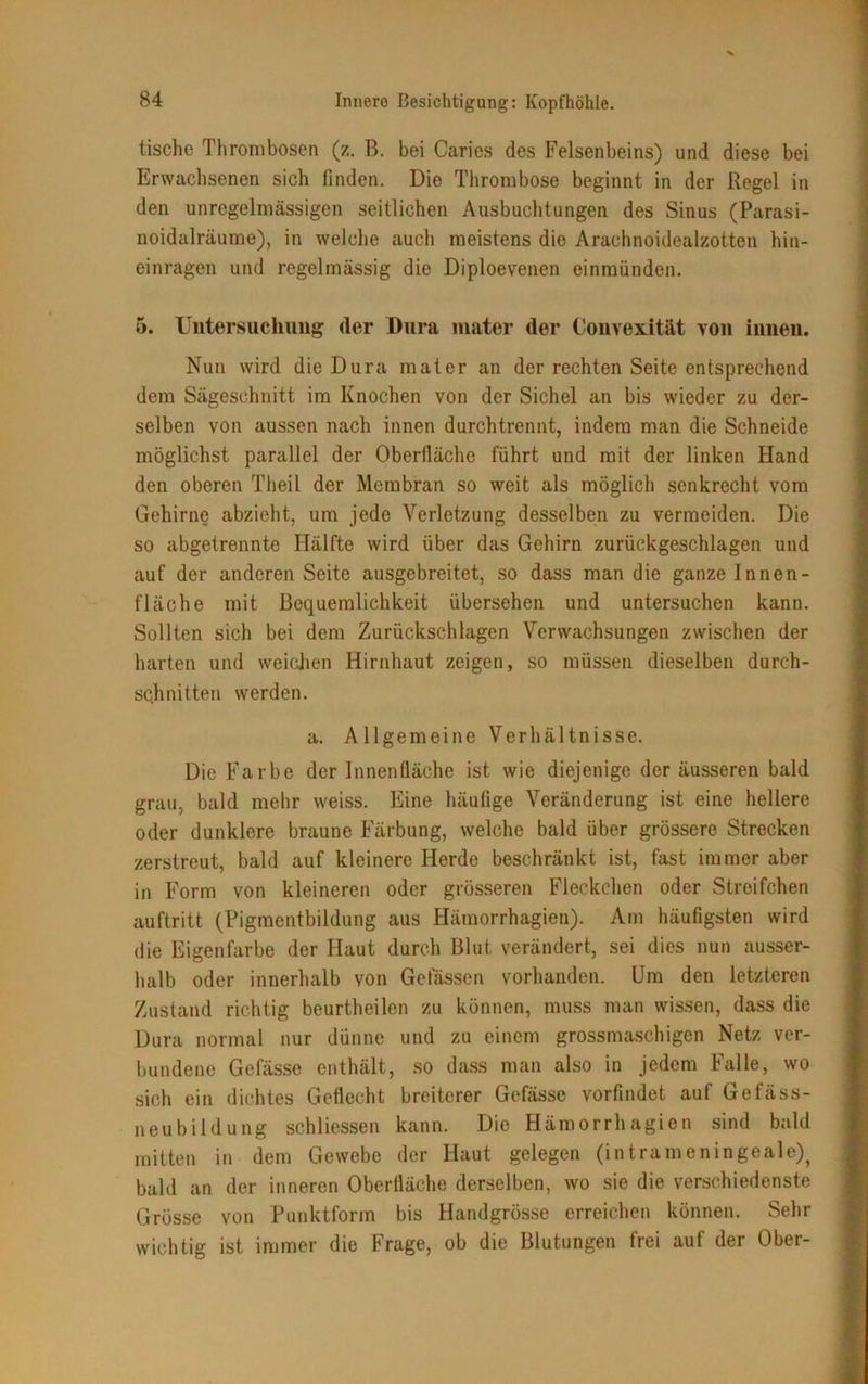 tische Thrombosen (z. B. bei Caries des Felsenbeins) und diese bei Erwachsenen sich finden. Die Thrombose beginnt in der Regel in den unregelmässigen seitlichen Ausbuchtungen des Sinus (Parasi- noidalräume), in welche auch meistens die Arachnoidealzotten hin- einragen und regelmässig die Diploevenen einmünden. 5. Untersuchung der Dura mater (1er Convexität von innen. Nun wird die Dura mater an der rechten Seite entsprechend dem Sägeschnitt im Knochen von der Sichel an bis wieder zu der- selben von aussen nach innen durchtrennt, indem man die Schneide möglichst parallel der Oberfläche führt und mit der linken Hand den oberen Tlieil der Membran so weit als möglich senkrecht vom Gehirne abzieht, um jede Verletzung desselben zu vermeiden. Die so abgetrennte Hälfte wird über das Gehirn zurückgeschlagen und auf der anderen Seite ausgebreitet, so dass man die ganze Innen- fläche mit Bequemlichkeit übersehen und untersuchen kann. Sollten sich bei dem Zurückschlagen Verwachsungen zwischen der harten und weichen Hirnhaut zeigen, so müssen dieselben durch- schnitten werden. a. Allgemeine Verhältnisse. Die Farbe der Innenfläche ist wie diejenige der äusseren bald grau, bald mehr weiss. Eine häufige Veränderung ist eine hellere oder dunklere braune Färbung, welche bald über grössere Strecken zerstreut, bald auf kleinere Herde beschränkt ist, fast immer aber in Form von kleineren oder grösseren Fleckchen oder Streifchen auftritt (Pigmentbildung aus Hämorrhagien). Am häufigsten wird die Eigenfarbe der Haut durch Blut verändert, sei dies nun ausser- halb oder innerhalb von Gelassen vorhanden. Um den letzteren Zustand richtig beurtheilen zu können, muss man wissen, dass die Dura normal nur dünne und zu einem grossmasehigen Netz ver- bundene Gefässe enthält, so dass man also in jedem Falle, wo sich ein dichtes Geflecht breiterer Gefässe vorfindet auf Gefäss- neubildung schlossen kann. Die Hämorrhagien sind bald mitten in dem Gewebe der Haut gelegen (intrameningeale)^ bald an der inneren Oberfläche derselben, wo sie die verschiedenste Grösse von Punktform bis Handgrösse erreichen können. Sehr wichtig ist immer die Frage, ob die Blutungen frei auf der Ober-