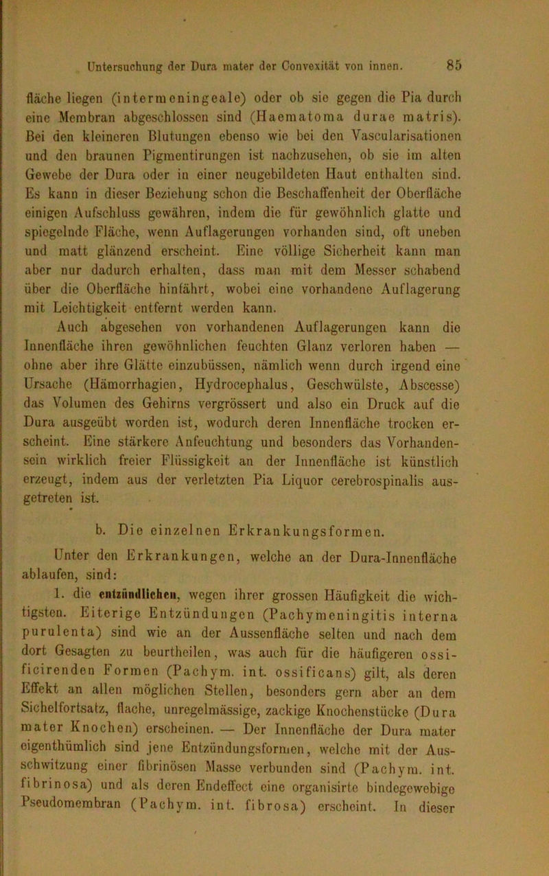fläche liegen (intermeningeale) oder ob sie gegen die Pia durch eine Membran abgeschlossen sind (Haematoma durae matris). Bei den kleineren Blutungen ebenso wie bei den Vascularisationon und den braunen Pigmcntirungen ist nachzusehen, ob sie im alten Gewebe der Dura oder in einer neugebildeten Haut enthalten sind. Es kann in dieser Beziehung schon die Beschaffenheit der Oberfläche einigen Aufschluss gewähren, indem die für gewöhnlich glatte und spiegelnde Fläche, wenn Auflagerungen vorhanden sind, oft uneben und matt glänzend erscheint. Eine völlige Sicherheit kann man aber nur dadurch erhalten, dass man mit dem Messer schabend über die Oberfläche hinfährt, wobei eine vorhandene Auflagerung mit Leichtigkeit entfernt werden kann. Auch abgesehen von vorhandenen Auflagerungen kann die Innenfläche ihren gewöhnlichen feuchten Glanz verloren haben — ohne aber ihre Glätte einzubüssen, nämlich wenn durch irgend eine Ursache (Hämorrhagien, Hydrocephalus, Geschwülste, Abscesse) das Volumen des Gehirns vergrössert und also ein Druck auf die Dura ausgeübt worden ist, wodurch deren Innenfläche trocken er- scheint. Eine stärkere Anfeuchtung und besonders das Vorhanden- sein wirklich freier Flüssigkeit an der Innenfläche ist künstlich erzeugt, indem aus der verletzten Pia Liquor cerebrospinalis aus- getreten ist. b. Die einzelnen Erkrankungsformen. Unter den Erkrankungen, welche an der Dura-Innenfläche ablaufen, sind: 1. die entzündlichen, wegen ihrer grossen Häufigkeit die wich- tigsten. Eiterige Entzündungen (Pachymeningitis interna pur ul ent a) sind wie an der Aussenfläche selten und nach dem dort Gesagten zu beurtheilen, was auch für die häufigeren ossi- ficirenden Formen (Pachym. int. ossificans) gilt, als deren Effekt an allen möglichen Stellen, besonders gern aber an dem Sichelfortsatz, flache, unregelmässige, zackige Knochenstücke (Dura mater Knochen) erscheinen. — Der Innenfläche der Dura mater eigenthümlich sind jene Entzündungsformen, welche mit der Aus- schwitzung einer fibrinösen Masse verbunden sind (Pachym. int. fibrinosa) und als deren Endeffect eine organisirte bindegewebige Pseudomembran (Pachym. int. fibrosa) erscheint. In dieser