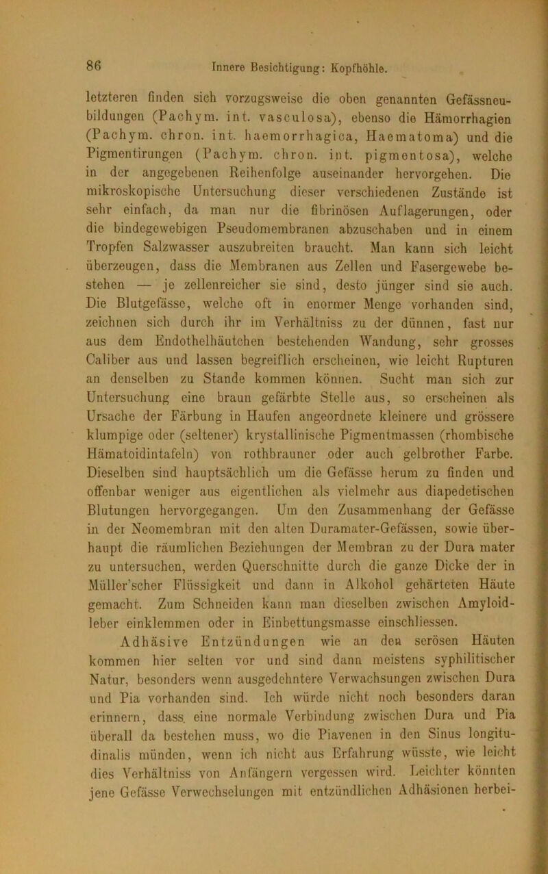 letzteren finden sich vorzugsweise die oben genannten Gefässneu- bildungen (Pachym. int. vasculosa), ebenso die Häruorrhagien (Pachyrn. chron. int. haemorrhagica, Haematoma) und die Pigmentirungen (Pachym. chron. int. pigmentosa), welche in der angegebenen Reihenfolge auseinander hervorgehen. Die mikroskopische Untersuchung dieser verschiedenen Zustände ist sehr einfach, da man nur die fibrinösen Auflagerungen, oder die bindegewebigen Pseudomembranen abzuschaben und in einem Tropfen Salzwasser auszubreiten braucht. Man kann sich leicht überzeugen, dass die Membranen aus Zellen und Fasergewebe be- stehen — je zellenreicher sie sind, desto jünger sind sie auch. Die Blutgefässe, welche oft in enormer Menge vorhanden sind, zeichnen sich durch ihr im Verhältniss zu der dünnen, fast nur aus dem Endothelhäutchen bestehenden Wandung, sehr grosses Caliber aus und lassen begreiflich erscheinen, wie leicht Rupturen an denselben zu Stande kommen können. Sucht man sich zur Untersuchung eine braun gefärbte Stelle aus, so erscheinen als Ursache der Färbung in Haufen angeordnete kleinere und grössere klumpige oder (seltener) krystallinische Pigmentmassen (rhombische Hämatoidintafeln) von rothbrauner oder auch gelbrother Farbe. Dieselben sind hauptsächlich um die Gefässe herum zu finden und offenbar weniger aus eigentlichen als vielmehr aus diapedetischen Blutungen hervorgegangen. Um den Zusammenhang der Gefässe in der Neomembran mit den alten Duramater-Gefässen, sowie über- haupt die räumlichen Beziehungen der Membran zu der Dura mater zu untersuchen, werden Querschnitte durch die ganze Dicke der in Müller’scher Flüssigkeit und dann in Alkohol gehärteten Häute gemacht. Zum Schneiden kann man dieselben zwischen Amyloid- leber einklemmen oder in Einbettungsmasse einschliessen. Adhäsive Entzündungen wie an den serösen Häuten kommen hier selten vor und sind dann meistens syphilitischer Natur, besonders wenn ausgedehntere Verwachsungen zwischen Dura und Pia vorhanden sind. Ich würde nicht noch besonders daran erinnern, dass, eine normale Verbindung zwischen Dura und Pia überall da bestehen muss, wo die Piavenen in den Sinus longitu- dinalis münden, wenn ich nicht aus Erfahrung wüsste, wie leicht dies Verhältniss von Anfängern vergessen wird. Leichter könnten jene Gefässe Verwechselungen mit entzündlichen Adhäsionen herbei-