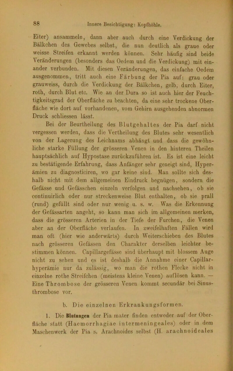 Eiter) ansammeln, dann aber auch durch eine Verdickung der Bälkchen des Gewebes selbst, die nun deutlich als graue oder weisse Streifen erkannt werden können. Sehr häufig sind beide Veränderungen (besonders das Oedem und die Verdickung) mit ein- ander verbunden. Mit diesen Veränderungen, das einfache Oedem ausgenommen, tritt auch eine Färbung der Pia auf: grau oder grauweiss, durch die Verdickung der Bälkchen, gelb, durch Eiter, roth, durch Blut etc. Wie an der Dura so ist auch hier der Feuch- tigkeitsgrad der Oberfläche zu beachten, da eine sehr trockene Ober- fläche wie dort auf vorhandenen, vom Gehirn ausgehenden abnormen Druck schliessen lässt. Bei der Beurtheilung des Blutgehaltes der Pia darf nicht vergessen werden, dass die Vertheilung des Blutes sehr wesentlich von der Lagerung des Leichnams abhängt und dass die gewöhn- liche starke Füllung der grösseren Venen in den hinteren Theilen hauptsächlich auf Hypostase zurückzuführen ist. Es ist eine leicht zu bestätigende Erfahrung, dass Anfänger sehr geneigt sind, Hyper- ämien zu diagnosticiren, wo gar keine sind. Man sollte sich des- halb nicht mit dem allgemeinen Eindruck begnügen, sondern die Gefässe und Gefässchen einzeln verfolgen und nachsehen, ob sie continuirlich oder nur streckenweise Blut enthalten, ob sie prall (rund) gefüllt sind oder nur wenig u. s. w. Was die Erkennung der Gcfässarten angeht, so kann man sich im allgemeinen merken, dass die grösseren Arterien in der Tiefe der Furchen, die Venen aber an der Oberfläche verlaufen. In zweifelhaften Fällen wird man oft (hier wie anderwärts) durch Weiterschieben des Blutes nach grösseren Gefässen den Charakter derselben leichter be- stimmen können. Capillargefässe sind überhaupt mit blossem Auge nicht zu sehen und es ist deshalb die Annahme einer Capillar- hyperämie nur da zulässig, wo man die rothen Flecke nicht in einzelne rothe Streifchen (meistens kleine Venen) auflösen kann. — Eine Thromböse der grösseren Venen kommt secundär bei Sinus- thrombose vor. b. Die einzelnen Erkrankungsformen. 1. Die Blutungen der Pia mater finden entweder auf der Ober- fläche statt (Haemorrhagiae intermeningeales) oder in dem Maschenwerk der Pia s. Arachnoides selbst (H. urachnoideales