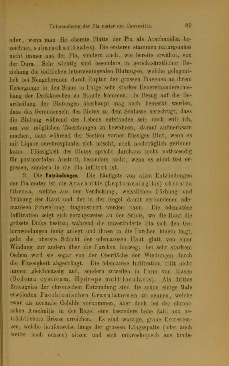 oder, wenn man die oberste Platte der Pia als Arachnoidea be- zeichnet, subarachnoideales). Die ersteren stammen naturgcmäss nicht immer aus der Pia, sondern auch, wie bereits erwähnt, von der Dura. Sehr wichtig sind besonders in gerichtsärztlicher Be- ziehung die tödtlichen intermeningealen Blutungen, welche gelegent- lich bei Neugeborenen durch Ruptur der grossen Piavenen an ihrem Uebergange in den Sinus in Folge sehr starker Uebereinanderschie- bung der Deckknochen zu Stande kommen. In Bezug auf die Be- urteilung der Blutungen überhaupt mag noch bemerkt werden, dass das Geronnensein des Blutes zu dem Schlüsse berechtigt, dass die Blutung während des Lebens entstanden sei; doch will ich, um vor möglichen Täuschungen zu bewahren, darauf aufmerksam machen, dass während der Section vorher flüssiges Blut, wenn es mit Liquor cerebrospinalis sich mischt, noch nachträglich gerinnen kann. Flüssigkeit des Blutes spricht durchaus nicht notwendig für postmortalen Austritt, besonders nicht, wenn es nicht frei er- gossen, sondern in die Pia infiltrirt ist. 2. Die Entzündungen. Die häufigste von allen Entzündungen der Pia mater ist die Arachnitis (Leptomeningitis) chronica fibrosa, welche aus der Verdickung, weisslichen Färbung und Trübung der Haut und der in der Regel damit verbundenen öde- matösen Schwellung diagnosticirt werden kann. Die ödematöse Infiltration zeigt sich vorzugsweise an den Sulcis, wo die Haut die grösste Dicke besitzt; während die unveränderte Pia sich den Ge- hirnwindungen innig anlogt und ihnen in die Furchen hinein folgt, geht die oberste Schicht der ödematösen Haut glatt von einer Windung zur andern über die Furchen hinweg; bei sehr starkem Oedem wird sie sogar von der Oberfläche der Windungen durch die Flüssigkeit abgedrängt. Die ödematöse Infiltration tritt nicht immer gleichmässig auf, sondern zuweilen in Form von Blasen (Oedema cysticura, Hydrops multilocularis). Als drittes Erzeugniss der chronischen Entzündung sind die schon einige Male erwähnten Pacchionischen Granulationen zu nennen, welche zwar als normale Gebilde Vorkommen, aber doch bei der chroni- schen Arachnitis in der Regel eine besonders hohe Zahl und be- trächtlichere Grösse erreichen. Es sind warzige, graue Excrescen- zen, welche haufenweise längs der grossen Längsspalte (oder auch weiter nach aussen) sitzen und sich mikroskopisch aus binde-