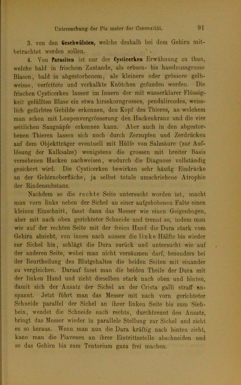 3. von den Geschwülsten, wolche deshalb bei dem Gehirn mit- betrachtet werden sollen. ' * 4. Von Parasiten ist nur der Cysticerken Erwähnung zu thun, welche bald in frischem Zustande, als erbsen- bis haselnussgrosse Blasen, bald in abgestorbenem, als kleinere oder grössere gelb- weisse, verfettete und verkalkte Knötchen gefunden werden. Die frischen Cysticerken lassen im Innern der mit wasserklarer Flüssig- keit gefüllten Blase ein etwa hirsekorngrosses, pendulirendes, weiss- lich gefärbtes Gebilde erkennen, den Kopf des Thieres, an welchem man schon mit Loupenvergrösserung den Hackenkranz und die vier seitlichen Saugnäpfe erkennen kann. Aber auch in den abgestor- benen Thieren lassen sich noch durch Zerzupfen und Zerdrücken auf dem Objektträger eventuell mit Hülfe von Salzsäure (zur Auf- lösung der Kalksalze) wenigstens die grossen mit breiter Basis versehenen Hacken nachweisen, wodurch die Diagnose vollständig gesichert wird. Die Cysticerken bewirken sehr häufig Eindrücke an der Gehirnoberfläche, ja selbst totale umschriebene Atrophie der Rindensubstanz. Nachdem so die rechte Seite untersucht worden ist, macht man vorn links neben der Sichel an einer aufgehobenen Falte einen kleinen Einschnitt, fasst dann das Messer wie einen Geigenbogen, aber mit nach oben gerichteter Schneide und trennt so, indem man wie auf der rechten Seite mit der freien Hand die Dura stark vom Gehirn abzieht, von innen nach aussen die linke Hälfte bis wieder zur Sichel hin, schlägt die Dura zurück und untersucht wie auf der anderen Seite, wobei man nicht versäumen darf, besonders bei der Beurtheilung des Blutgehaltes die beiden Seiten mit einander zu vergleichen. Darauf fasst man die beiden Theile der Dura mit der linken Hand und zieht dieselben stark nach oben und hinten, damit sich der Ansatz der Sichel an der Crista galli straff an- spannt. Jetzt führt man das Messer mit nach vorn gerichteter Schneide parallel der Sichel an ihrer linken Seite bis zum Siob- bein, wendet die Schneide nach rechts, durchtrennt den Ansatz, bringt das Messer wieder in parallele Stellung zur Sichel und zieht es so heraus. Wenn man nun die Dura kräftig nach hinten zieht, kann man die Piavenen an ihrer Eintrittsstelle abschneiden und so das Gehirn bis zum Tentorinm ganz frei machen.