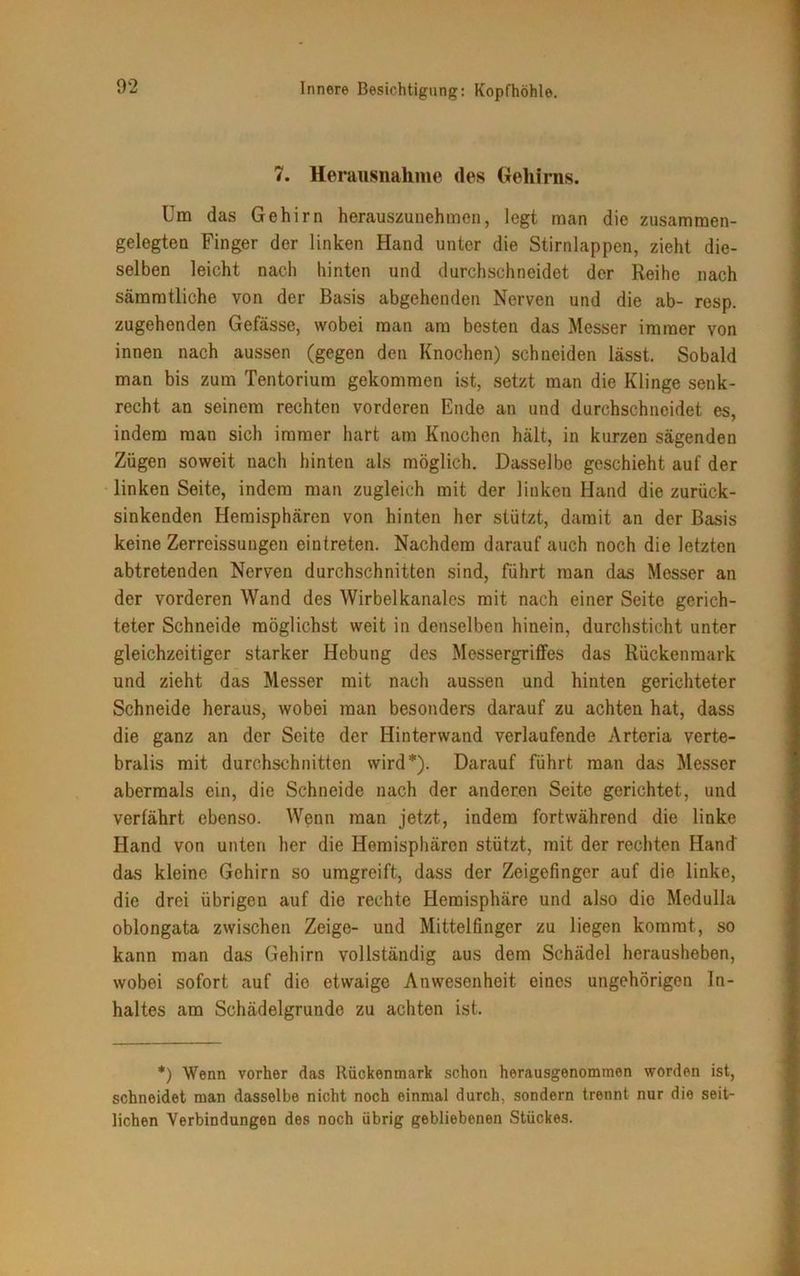 7. Herausnahme des Gehirns. Um das Gehirn herauszunehmen, legt man die zusamraen- gelegten Finger der linken Hand unter die Stirnlappen, zieht die- selben leicht nach hinten und durchschneidet der Reihe nach sämratliche von der Basis abgehenden Nerven und die ab- resp. zugehenden Gefässe, wobei man am besten das Messer immer von innen nach aussen (gegen den Knochen) schneiden lässt. Sobald man bis zum Tentorium gekommen ist, setzt man die Klinge senk- recht an seinem rechten vorderen Ende an und durchschneidet es, indem man sich immer hart am Knochen hält, in kurzen sägenden Zügen soweit nach hinten als möglich. Dasselbe geschieht auf der linken Seite, indem man zugleich mit der linken Hand die zurück- sinkenden Hemisphären von hinten her stützt, damit an der Basis keine Zerreissungen eintreten. Nachdem darauf auch noch die letzten abtretenden Nerven durchschnitten sind, führt man das Messer an der vorderen Wand des Wirbelkanales mit nach einer Seite gerich- teter Schneide möglichst weit in denselben hinein, durchsticht unter gleichzeitiger starker Hebung des Messergriffes das Rückenmark und zieht das Messer mit nach aussen und hinten gerichteter Schneide heraus, wobei man besonders darauf zu achten hat, dass die ganz an der Seite der Hinterwand verlaufende Arteria verte- bralis mit durchschnitten wird*). Darauf führt man das Messer abermals ein, die Schneide nach der anderen Seite gerichtet, und verfährt ebenso. Wenn man jetzt, indem fortwährend die linke Hand von unten her die Hemisphären stützt, mit der rechten Hand' das kleine Gehirn so umgreift, dass der Zeigefinger auf die linke, die drei übrigen auf die rechte Hemisphäre und also dio Medulla oblongata zwischen Zeige- und Mittelfinger zu liegen kommt, so kann man das Gehirn vollständig aus dem Schädel herausheben, wobei sofort auf dio etwaige Anwesenheit eines ungehörigen In- haltes am Schädelgrunde zu achten ist. *) Wenn vorher das Rückenmark schon herausgenommen worden ist, schneidet man dasselbe nicht noch einmal durch, sondern trennt nur die seit- lichen Verbindungen des noch übrig gebliebenen Stückes.