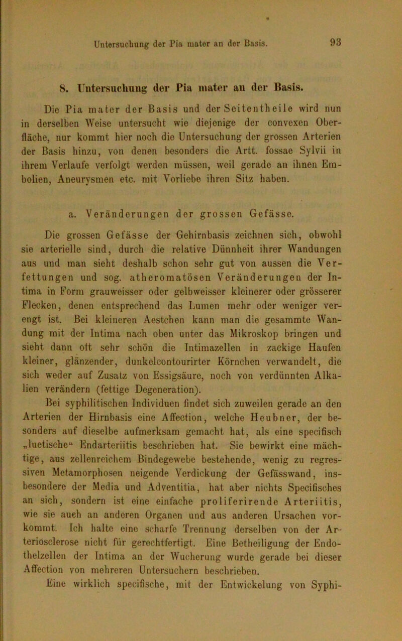 8. Untersuchung der Pia mater an der Basis. Die Pia mater der Basis und der Seitentheile wird nun in derselben Weise untersucht wie diejenige der convexen Ober- fläche, nur kommt hier noch die Untersuchung der grossen Arterien der Basis hinzu, von denen besonders die Artt. fossae Sylvii in ihrem Verlaufe verfolgt werden müssen, weil gerade an ihnen Em- bolien, Aneurysmen etc. mit Vorliebe ihren Sitz haben. a. Veränderungen der grossen Gefässe. Die grossen Gefässe der Gehirnbasis zeichnen sich, obwohl sie arterielle sind, durch die relative Dünnheit ihrer Wandungen aus und man sieht deshalb schon sehr gut von aussen die Ver- fettungen und sog. atheromatösen Veränderungen der In- tima in Form grauweisser oder gelbweisser kleinerer oder grösserer Flecken, denen entsprechend das Lumen mehr oder weniger ver- engt ist. Bei kleineren Aestchen kann man die gesammte Wan- dung mit der Intima nach oben unter das Mikroskop bringen und sieht dann ott sehr schön die Intimazellen in zackige Haufen kleiner, glänzender, dunkelcontourirter Körnchen verwandelt, die sich weder auf Zusatz von Essigsäure, noch von verdünnten Alka- lien verändern (fettige Degeneration). Bei syphilitischen Individuen findet sich zuweilen gerade an den Arterien der Hirnbasis eine Affection, welche Heubner, der be- sonders auf dieselbe aufmerksam gemacht hat, als eine specifisch „luetische“ Endarteriitis beschrieben hat. Sie bewirkt eine mäch- tige, aus zellenrcichem Bindegewebe bestehende, wenig zu regres- siven Metamorphosen neigende Verdickung der Gefässwand, ins- besondere der Media und Adventitia, hat aber nichts Specifisches an sich, sondern ist eine einfache proliferirende Arteriitis, wie sie auch an anderen Organen und aus anderen Ursachen vor- kommt. ich halte eine scharfe Trennung derselben von der Ar- teriosclerose nicht für gerechtfertigt. Eine Betheiligung der Endo- thelzellen der Intima an der Wucherung wurde gerade bei dieser Affection von mehreren Untersuchern beschrieben. Eine wirklich specifische, mit der Entwickelung von Syphi-