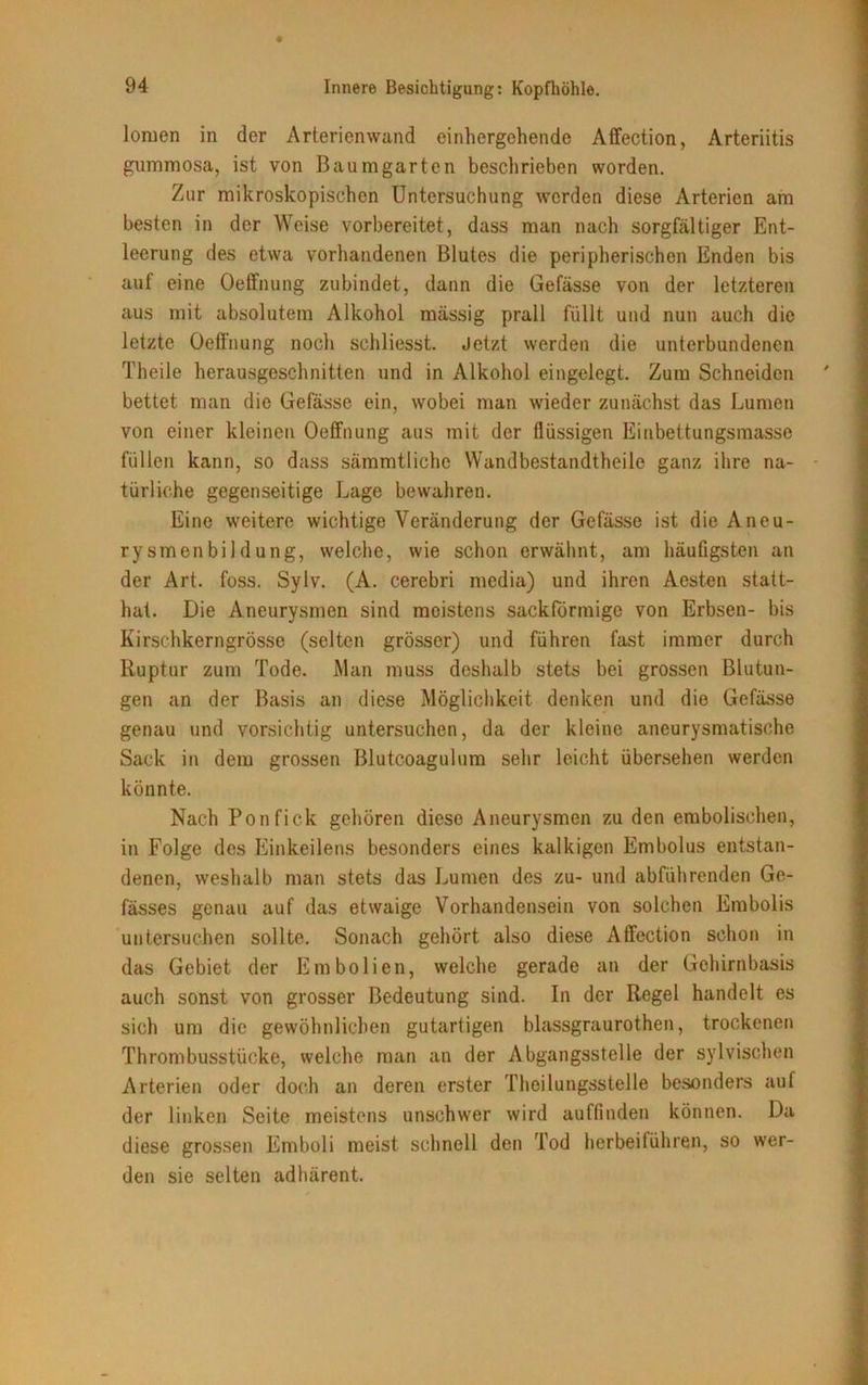 lomen in der Arterienwand einhergehende Affection, Arteriitis gummosa, ist von Baumgarten beschrieben worden. Zur mikroskopischen Untersuchung werden diese Arterien am besten in der Weise vorbereitet, dass man nach sorgfältiger Ent- leerung des etwa vorhandenen Blutes die peripherischen Enden bis auf eine Oeffnung zubindet, dann die Gefässe von der letzteren aus mit absolutem Alkohol massig prall füllt und nun auch die letzte Oeffnung noch sehliesst. Jetzt werden die unterbundenen Theile herausgeschnitten und in Alkohol eingelegt. Zum Schneiden bettet man die Gefässe ein, wobei man wieder zunächst das Lumen von einer kleinen Oeffnung aus mit der flüssigen Einbettungsmasse füllen kann, so dass säramtlichc Wandbestandtheile ganz ihre na- türliche gegenseitige Lage bewahren. Eine weitere wichtige Veränderung der Gefässe ist die Aneu- rysmenbildung, welche, wie schon erwähnt, am häufigsten an der Art. foss. Sylv. (A. cerebri media) und ihren Aesten statt- hat. Die Aneurysmen sind moistens sackförmige von Erbsen- bis Kirschkerngrösse (selten grösser) und führen fast immer durch Ruptur zum Tode. Man muss deshalb stets bei grossen Blutun- gen an der Basis an diese Möglichkeit denken und die Gefässe genau und vorsichtig untersuchen, da der kleine aneurysmatische Sack in dem grossen Blutcoagulum sehr leicht übersehen werden könnte. Nach Ponfick gehören diese Aneurysmen zu den embolisehen, in Folge des Einkeilens besonders eines kalkigen Embolus entstan- denen, weshalb man stets das Lumen des zu- und abführenden Ge- fässes genau auf das etwaige Vorhandensein von solchen Embolis untersuchen sollte. Sonach gehört also diese Affection schon in das Gebiet der Embolien, welche gerade an der Gehirnbasis auch sonst von grosser Bedeutung sind. In der Regel handelt es sich um die gewöhnlichen gutartigen blassgraurothen, trockenen Thrombusstücke, welche man an der Abgangsstelle der sylvischen Arterien oder doch an deren erster Theilungsstelle besonders auf der linken Seite meistens unschwer wird auffinden können. Da diese grossen Emboli meist schnell den Tod herbeiführen, so wer- den sie selten adhärent.