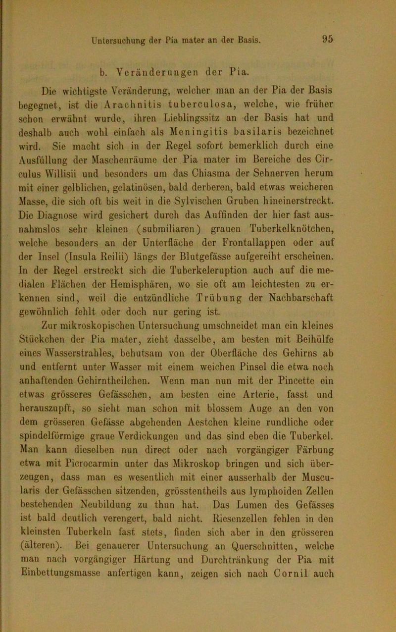 b. Veränderungen der Pia. Die wichtigste Veränderung, welcher man an der Pia der Basis begegnet-, ist die Arachnitis t u bereu los a, welche, wie früher schon erwähnt wurde, ihren Lieblingssitz an der Basis hat und deshalb auch wohl einfach als Meningitis basilaris bezeichnet wird. Sie macht sich in der Regel sofort bemerklich durch eine Ausfüllung der Maschenräume der Pia mater im Bereiche des Cir- culus Willisii und besonders um das Chiasma der Sehnerven herum mit einer gelblichen, gelatinösen, bald derberen, bald etwas weicheren Masse, die sich oft bis weit in die Sylvischen Gruben hineinerstreckt. Die Diagnose wird gesichert durch das Auffinden der hier fast aus- nahmslos sehr kleinen (submiliaren) grauen Tuberkelknötchen, welche besonders an der Unterfläche der Frontallappen oder auf der Insel (Insula Reilii) längs der Blutgefässe aufgereiht erscheinen. In der Regel erstreckt sich die Tuberkeleruption auch auf die me- dialen Flächen der Hemisphären, wo sie oft am leichtesten zu er- kennen sind, weil die entzündliche Trübung der Nachbarschaft gewöhnlich fehlt oder doch nur gering ist. Zur mikroskopischen Untersuchung umschneidet man ein kleines Stückchen der Pia mater, zieht dasselbe, am besten mit Beihülfe eines Wasserstrahles, behutsam von der Oberfläche des Gehirns ab und entfernt unter Wasser mit einem weichen Pinsel die etwa noch anhaftenden Gehirntheilchen. Wenn man nun mit der Pincette ein etwas grösseres Gefässchen, am besten eine Arterie, fasst und herauszupft, so sieht man schon mit blossem Auge an den von dem grösseren Gefässe abgehenden Aestchen kleine rundliche oder spindelförmige graue Verdickungen und das sind eben die Tuberkel. Man kann dieselben nun direct oder nach vorgängiger Färbung etwa mit Picrocarmin unter das Mikroskop bringen und sich über- zeugen, dass man es wesentlich mit einer ausserhalb der Museu- laris der Gefässchen sitzenden, grösstentheils aus lymphoiden Zellen bestehenden Neubildung zu thun hat. Das Lumen des Gefässes ist bald deutlich verengert, bald nicht. Riesenzellen fehlen in den kleinsten Tuberkeln fast stets, finden sich aber in den grösseren (älteren). Bei genauerer Untersuchung an Querschnitten, welche man nach vorgängiger Härtung und Durchtränkung der Pia mit Einbettungsmasse anfertigen kann, zeigen sich nach Cornil auch