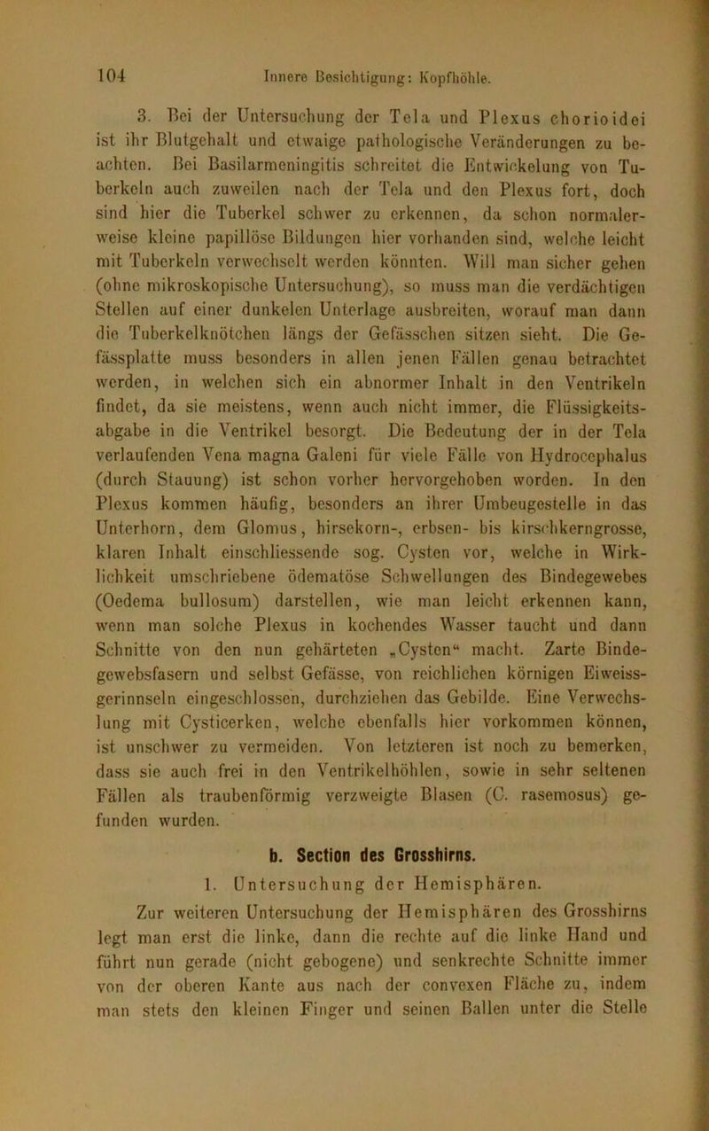 3. Bei der Untersuchung der Tela und Plexus chorioidei ist ihr Blutgehalt und etwaige pathologische Veränderungen zu be- achten. Bei Basilarmcningitis schreitet die Entwickelung von Tu- berkeln auch zuweilen nach der Tela und den Plexus fort, doch sind hier die Tuberkel schwer zu erkennen, da schon normaler- weise kleine papillöse Bildungen hier vorhanden sind, welche leicht mit Tuberkeln verwechselt werden könnten. Will man sicher gehen (ohne mikroskopische Untersuchung), so muss man die verdächtigen Stellen auf einer dunkelen Unterlage ausbreiten, worauf man dann die Tuberkelknötchen längs der Gefässchen sitzen sieht. Die Ge- fässplatte muss besonders in allen jenen Fällen genau betrachtet werden, in welchen sich ein abnormer Inhalt in den Ventrikeln findet, da sie meistens, wenn auch nicht immer, die Flüssigkeits- abgabe in die Ventrikel besorgt. Die Bedeutung der in der Tela verlaufenden Vena magna Galeni für viele Fälle von Hydrocephalus (durch Stauung) ist schon vorher hervorgehoben worden. In den Plexus kommen häufig, besonders an ihrer Umbeugestelle in das Unterhorn, dem Glomus, hirsekorn-, erbsen- bis kirschkerngrosse, klaren Inhalt einschliessende sog. Cysten vor, welche in Wirk- lichkeit umschriebene ödematöse Schwellungen des Bindegewebes (Oedema bullosum) darstellen, wie man leicht erkennen kann, wenn man solche Plexus in kochendes Wasser taucht und dann Schnitte von den nun gehärteten „Cysten“ macht. Zarte Binde- gewebsfasern und selbst Gefässe, von reichlichen körnigen Eiweiss- gerinnseln eingeschlossen, durchziehen das Gebilde. Eine Verwechs- lung mit Cysticerken, welche ebenfalls hier Vorkommen können, ist unschwer zu vermeiden. Von letzteren ist noch zu bemerken, dass sie auch frei in den Ventrikelhöhlen, sowie in sehr seltenen Fällen als traubenförmig verzweigte Blasen (C. rasemosus) ge- funden wurden. b. Section des Grosshirns. 1. Untersuchung der Hemisphären. Zur weiteren Untersuchung der Hemisphären des Grosshirns legt man erst die linke, dann die rechte auf die linke Hand und führt nun gerade (nicht gebogene) und senkrechte Schnitte immer von der oberen Kante aus nach der convexen Fläche zu, indem man stets den kleinen Finger und seinen Ballen unter die Stelle