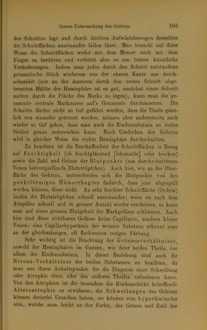 des Schnittes legt und durch leichtes Aufwärtsbewegen derselben die Schnittflächen auseinander fallen lässt. Man braucht auf diese Weise die Schnittflächen weder mit dem Messer noch mit dem Finger zu berühren und verhütet also so am besten künstliche Veränderungen. Indem man jedes durch den Schnitt entstandene prismatische Stück wiederum von der oberen Kante aus durch- schneidet (nur an der äusseren durch den ersten Schnitt abge- trennten Hälfte der Hemisphäre ist es gut, zunächst einen Schnitt mitten durch die Fläche des Marks zu legen), kann man die ge- summte centrale Markmasse aufs Genaueste durchmustern. Die Schnitte dürfen nicht so tief geführt werden, dass die Theile gänz- lich von einander getrennt werden, müssen aber andererseits auch wieder so tief gehen, dass man auch die Rindensubstanz an vielen Stellen genau untersuchen kann. Nach Umdrehen des Gehirns wird in gleicher Weise die rechte Hemisphäre durchschnitten. Zu beachten ist die Beschaffenheit der Schnittflächen in Bezug auf Feuchtigkeit (ob feuchtglänzend [ödematös] oder trocken) sowie die Zahl und Grösse der Blutpunkte (aus durchschnittenen Venen hervorquellende Blutströpfchen). Auch hier, wie an der Ober- fläche des Gehirns, unterscheiden sich die Blutpunkte von den punktförmigen Hämorrhagien dadurch, dass jene abgespült werden können, diese nicht. An sehr feuchter Schnittfläche (Oedern) laufen die Blutströpfchen schnell auseinander; wenn sie nach dem Abspülen schnell und in grosser Anzahl wieder erscheinen, so kann man auf einen grossen Blutgehalt der Markgefässe schliessen. Auch hier sind diese sichtbaren Gefässe keine Capillaren, sondern kleine Venen; eine Capillarhyperämie der weissen Substanz erkennt man an der gleichmässigen, oft fleckweisen rosigen Färbung. Sehr wichtig ist die Beachtung der Grössenverhältnisse, sowohl der Hemisphären im Ganzen, wie ihrer beiden Theile, vor allem der Rindensubstanz, ln dieser Beziehung sind auch die Niveau-Verhältnisse der beiden Substanzen zu beachten, da man aus ihnen Anhaltspunkte für die Diagnose einer Schwellung oder Atrophie eines oder des anderen Thciles entnehmen kann. Von den Atrophien ist die besonders die Rindenschicht betreffende Altersatrophie zu erwähnen; die Schwellungen des Gehirns können dreierlei Ursachen haben, sie können rein hyperümische sein, welche man leicht an der Farbe, der Grösse und Zahl der