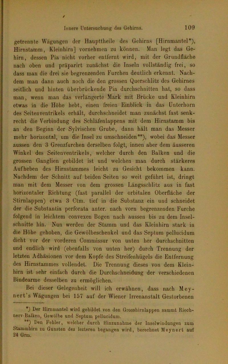 / Innere Untersuchung des Gehirns. 109 getrennte Wägungen der Haupttheile des Gehirns [Hirnmantel*), Hirnstamm, Kleinhirn] vornehmen zu können. Man legt das Ge- hirn, dessen Pia nicht vorher entfernt wird, mit der Grundfläche nach oben und präparirt zunächst die Inseln vollständig frei, so dass man die drei sie begrenzenden Furchen deutlich erkennt. Nach- dem man dann auch noch die den grossen Querschlitz des Gehirnes seitlich und hinten überbrückende Pia durchschnitten hat, so dass man, wenn man das verlängerte Mark mit Brücke und Kleinhirn etwas in die Höhe hebt, einen freien Einblick in das Unterhorn des Seitenventrikels erhält, durchschneidet man zunächst fast senk- recht die Verbindung des Schläfenlappens mit dem Hirnstamm bis an den Beginn der Sylvischen Grube, dann hält man das Messer mehr horizontal, um die Insel zu umschneiden**), wobei das Messer aussen den 3 Grenzfurchen derselben folgt, innen aber dem äusseren Winkel des Seitenventrikels, welcher durch den Balken und die grossen Ganglien gebildet ist und welchen man durch stärkeres Aufheben des Hirnstarames leicht zu Gesicht bekommen kann. Nachdem der Schnitt auf beiden Seiten so weit geführt ist, dringt man mit dem Messer von dem grossen Längsschlitz aus in fast horizontaler Richtung (fast parallel der orbitalen Oberfläche der Stirnlappen) etwa 3 Ctm. tief in die Substanz ein und schneidet der die Subslantia perforata anter. nach vorn begrenzenden Furche folgend in leichtem convexen Bogen nach aussen bis zu dem Insel- schnitte hin. Nun werden der Stamm und das Kleinhirn stark in die Höhe gehoben, die Gewölbeschenkel und das Septum pellucidum dicht vor der vorderen Commissur von unten her durchschnitten und endlich wird (ebenfalls von unten her) durch Trennung der letzten Adhäsionen vor dem Kopfe des Streifenhügels die Entfernung des Hirnstammes vollendet. Die Trennung dieses von dem Klein- hirn ist sehr einfach durch die Durchschneidung der verschiedenen Bindearme desselben zu ermöglichen. Bei dieser Gelegenheit will ich erwähnen, dass nach Mey- nert’s Wägungen bei 157 auf der Wiener Irrenanstalt Gestorbenen *) Der Hinunantel wird gebildet von den Grosshirnlappen samrnt Riech- nerv-Balken, Gewölbe und Septum pellucidum. **) Den Fehler, welcher durch Hinzunahme der Insolwindungen zum Stammhirn zu Gunsten des leztereu begangen wird, berechnet Meynert auf 24 Grm.
