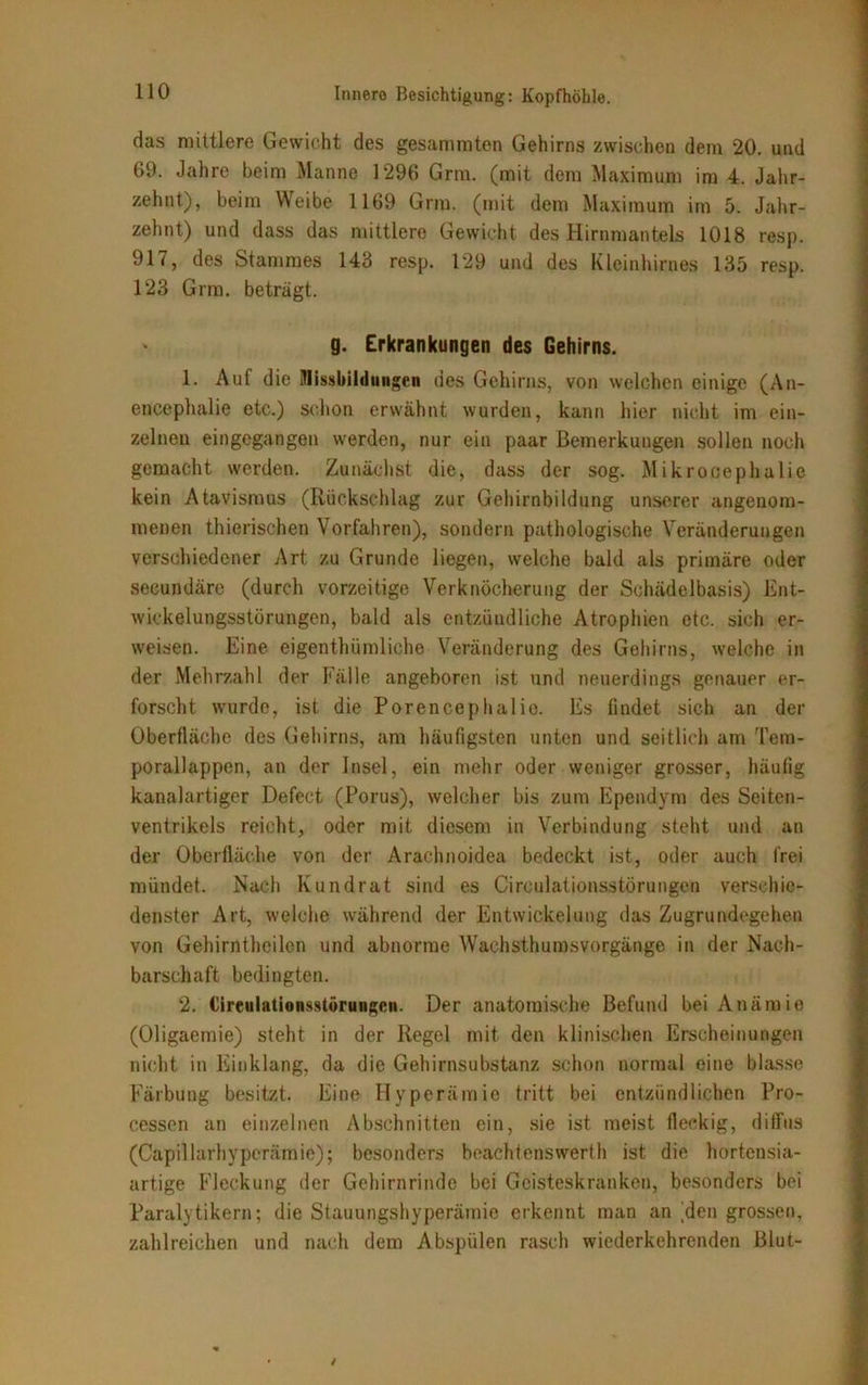 das mittlere Gewicht des gesammten Gehirns zwischen dem 20. und 69. Jahre beim Manne 1296 Grru. (mit dem Maximum im 4. Jahr- zehnt), beim Weibe 1169 Griu. (mit dem Maximum im 5. Jahr- zehnt) und dass das mittlere Gewicht des Hirnmantels 1018 resp. 917, des Stammes 143 resp. 129 und des Kleinhirnes 135 resp. 123 Gnu. beträgt. g. Erkrankungen des Gehirns. 1. Auf die Missbildungen des Gehirns, von welchen einige (An- enzephalie etc.) schon erwähnt wurden, kann liier nicht im ein- zelnen eingegangen werden, nur ein paar Bemerkungen sollen noch gemacht werden. Zunächst die, dass der sog. Mikrocephalie kein Atavismus (Rückschlag zur Gehirnbildung unserer angenom- menen thierischen Vorfahren), sondern pathologische Veränderungen verschiedener Art zu Grunde liegen, welche bald als primäre oder secundäre (durch vorzeitige Verknöcherung der Schädelbasis) Ent- wickelungsstörungen, bald als entzündliche Atrophien etc. sich er- weisen. Eine eigenthümliche Veränderung des Gehirns, welche in der Mehrzahl der Fälle angeboren ist und neuerdings genauer er- forscht wurde, ist die Porencephalie. Es findet sich an der Oberfläche des Gehirns, am häufigsten unten und seitlich am Tem- porallappen, an der Insel, ein mehr oder weniger grosser, häufig kanalartiger Defect (Porus), welcher bis zum Ependym des Seiten- ventrikels reicht, oder mit diesem in Verbindung steht und an der Oberfläche von der Arachnoidea bedeckt ist, oder auch frei mündet. Nach Kundrat sind es Cireulationsstörungen verschie- denster Art, welche während der Entwickelung das Zugrundegehen von Gehirntheilcn und abnorme Wachsthumsvorgänge in der Nach- barschaft bedingten. 2. Cireulationsstörungen. Der anatomische Befund bei Anämie (Oligaemie) steht in der Regel mit den klinischen Erscheinungen nicht in Einklang, da die Gehirnsubstanz schon normal eine blasse Färbung besitzt. Eine Hyperämie tritt bei entzündlichen Pro- cessen an einzelnen Abschnitten ein, sie ist meist fleckig, diffus (Capillarhyperämio); besonders beachtenswert ist die hortensia- artige Flockung der Gehirnrinde bei Geisteskranken, besonders bei Paralytikern; die Stauungshyperämie erkennt man an Ren grossen, zahlreichen und nach dem Abspülen rasch wiederkehrenden Blut-