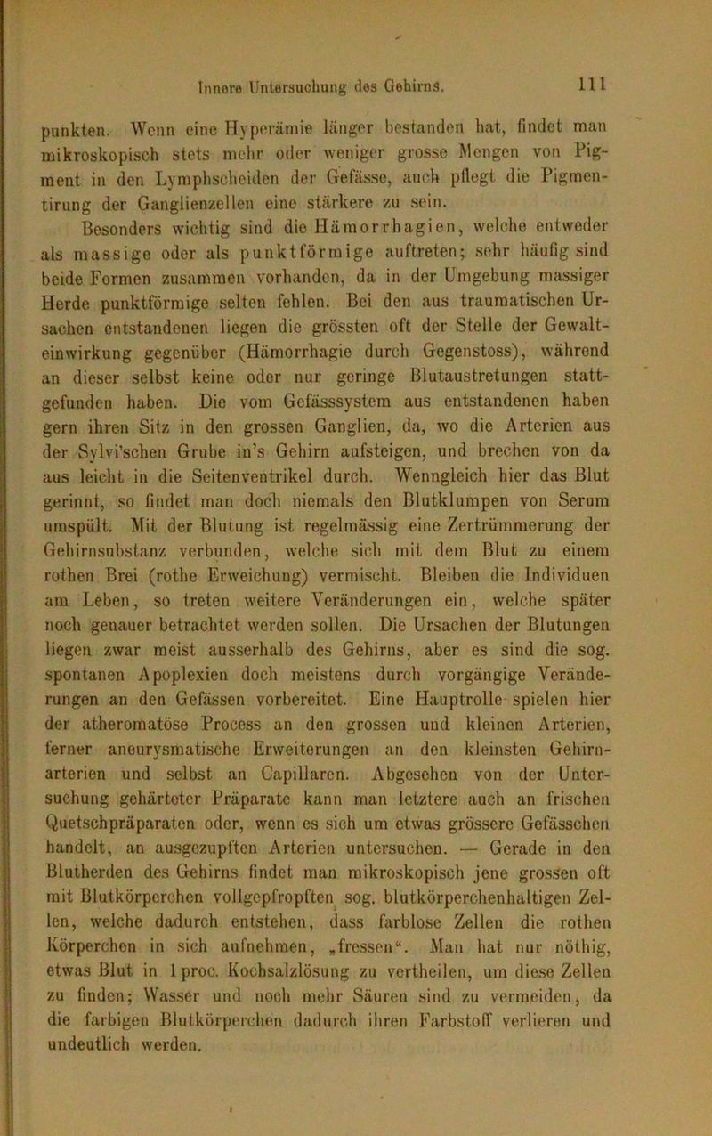 punkten. Wenn eine Hyperämie länger bestanden luvt, findet man mikroskopisch stets mehr oder weniger grosse Mengen von Pig- ment in den Lymphscheiden der Gefässe, auch pflegt die Pigraen- tirung der Ganglienzellen eine stärkere zu sein. Besonders wichtig sind die Ilämor rhagien, welche entweder als massige oder als punktförmige auft.reten; sehr häufig sind beide Formen zusammen vorhanden, da in der Umgebung massiger Herde punktförmige selten fehlen. Bei den aus traumatischen Ur- sachen entstandenen liegen die grössten oft der Stelle der Gewalt- einwirkung gegenüber (Hämorrhagie durch Gegenstoss), während an dieser selbst keine oder nur geringe ßlutaustretungen statt- gefunden haben. Die vom Gefässsystem aus entstandenen haben gern ihren Sitz in den grossen Ganglien, da, wo die Arterien aus der Sylvi’schen Grube in’s Gehirn aufsteigen, und brechen von da aus leicht in die Scitenventrikel durch. Wenngleich hier das Blut gerinnt, so findet man doch niemals den Blutklumpen von Serum umspült. Mit der Blutung ist regelmässig eine Zertrümmerung der Gehirnsubstanz verbunden, welche sich mit dem Blut zu einem rothen Brei (rothe Erweichung) vermischt. Bleiben die Individuen am Leben, so treten weitere Veränderungen ein, welche später noch geuauer betrachtet werden sollen. Die Ursachen der Blutungen liegen zwar meist ausserhalb des Gehirns, aber es sind die sog. spontanen Apoplexien doch meistens durch vorgängige Verände- rungen an den Gefässen vorbereitet. Eine Hauptrolle spielen hier der atherornatöse Process an den grossen und kleinen Arterien, ferner aneurysmatische Erweiterungen an den kleinsten Gehirn- arterien und selbst an Capillaren. Abgesehen von der Unter- suchung gehärteter Präparate kann man letztere auch an frischen Quetschpräparaten oder, wenn es sich um etwas grössere Gefässchen handelt, an ausgezupften Arterien untersuchen. — Gerade in den Blutherden des Gehirns findet man mikroskopisch jene grossen oft mit Blutkörperchen vollgepfropften sog. blutkörperehenhaltigen Zel- len, welche dadurch entstehen, dass farblose Zellen die rothen Körperchen in sich aufnehmen, „fressen“. Man hat nur nöthig, etwas Blut in 1 proc. Kochsalzlösung zu vertheilen, um diese Zellen zu finden; Wasser und noch mehr Säuren sind zu vermeiden, da die farbigen Blutkörperchen dadurch ihren Farbstoff verlieren und undeutlich werden.