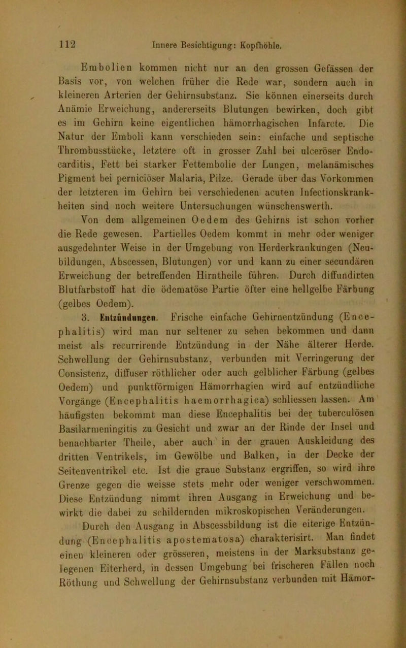 Embolien kommen nicht nur an den grossen Gelassen der Basis vor, von welchen früher die Rede war, sondern auch in kleineren Arterien der Gehirnsubstanz. Sie können einerseits durch Anämie Erweichung, andererseits Blutungen bewirken, doch gibt es im Gehirn keine eigentlichen hämorrhagischen lnfarcte. Die Natur der Emboli kann verschieden sein: einfache und septische Thrombusstücke, letztere oft in grosser Zahl bei ulceröser Endo- carditis, Fett bei starker Fettembolie der Lungen, melanämisches Pigment bei perniciöser Malaria, Pilze. Gerade über das Vorkommen der letzteren im Gehirn bei verschiedenen acuten Infectionskrank- heiten sind noch weitere Untersuchungen wünschenswert. Von dem allgemeinen Oe dem des Gehirns ist schon vorher die Rede gewesen. Partielles Oedem kommt in mehr oder weniger ausgedehnter Weise in der Umgebung von Herderkrankungen (Neu- bildungen, Abscessen, Blutungen) vor und kann zu einer secundären Erweichung der betreffenden Hirntheile führen. Durch difFundirten Blutfarbstoff hat die ödematöse Partie öfter eine hellgelbe Färbung (gelbes Oedem). 3. Entzündungen. Frische einfache Gehirnentzündung (Ence- phalitis) wird man nur seltener zu sehen bekommen und dann meist als recurrirende Entzündung in der Nähe älterer Herde. Schwellung der Gehirusubstanz, verbunden mit Verringerung der Consistenz, diffuser röthlicher oder auch gelblicher Färbung (gelbes Oedem) und punktförmigen Hämorrhagien wird auf entzündliche Vorgänge (Encephalitis haemorrhagica) schlossen lassen. Am häufigsten bekommt man diese Encephalitis bei der tuberculösen Basilarmeningitis zu Gesicht und zwar an der Rinde der Insel und benachbarter Theile, aber auch in der grauen Auskleidung des dritten Ventrikels, im Gewölbe und Balken, in der Decke der Seitenventrikel etc. Ist die graue Substanz ergriffen, so wird ihre Grenze gegen die weisse stets mehr oder weniger verschwommen. Diese Entzündung nimmt ihren Ausgang in Erweichung und be- wirkt die dabei zu schildernden mikroskopischen Veränderungen. Durch den Ausgang in Abscessbildung ist die eiterige Entzün- dung (Encephalitis aposteraatosa) charakterisirt. Man findet einen kleineren oder grösseren, meistens in der Marksubstanz ge- legenen Eiterherd, in dessen Umgebung bei Irischeren fällen noch Röthung und Schwellung der Gehirnsubstanz verbunden mit Hämor-