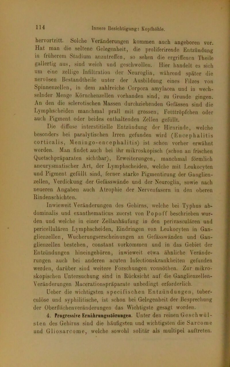 hervortritt. Solche Veränderungen kommen auch angeboren vor. Hat man die seltene Gelegenheit, die proliferirende Entzündung in fiiihercm Stadium anzutreffen, so sehen die ergriffenen Theile gallertig aus, sind weich und geschwollen. Hier handelt es sich um eine zcllige Infiltration der Neuroglia, während später die nervösen ßestandtheilo unter der Ausbildung eines Eilzes von Spinnenzellen, in dem zahlreiche Corpora amvlacea und in wech- selnder Menge Körnchenzellen vorhanden sind, zu Grunde gingen. An den die sclerotischen Massen durchziehenden Gefässen sind die Lymphscheiden manchmal prall mit grossen, Fetttröpfchen oder auch Pigment oder beides enthaltenden Zellen gefüllt. Die diffuse interstitielle Entzündung der Hirnrinde, welche besonders bei paralytischen Irren gefunden wird (Encephalitis corticalis, Meningo-oncephalitis) ist schon vorher erwähnt worden. Man findet auch bei ihr mikroskopisch (schon an frischen Quetschpräparaten sichtbar), Erweiterungen, manchmal förmlich aneurysmatischer Art, der Lymphscheiden, welche mit Leukocyten und Pigment gefüllt sind, ferner starke Pigmentirung der Ganglien- zellen, Verdickung der Gefässwände und der Neuroglia, sowie nach neueren Angaben auch Atrophie der Nervenfasern in den oberen Rindenschichten. Inwieweit Veränderungen des Gehirns, welche bei Typhus ab- dominalis und oxanthematicus zuerst von Popo ff beschrieben wur- den und welche in einer Zellanhäufung in den perivasculären und pericellulären Lymphscheiden, Eindringen von Leukocyten in Gan- glienzellen, Wucherungserscheinungen an Gefässwänden und Gan- glienzellen bestehen, constant Vorkommen und in das Gebiet der Entzündungen hineingehören, inwieweit etwa ähnliche Verände- rungen auch bei anderen acuten Infectionskrankheiten gefunden werden, darüber sind weitere Forschungen vonnöthen. Zur mikro- skopischen Untersuchung sind in Rücksicht auf die Ganglienzellen- Veränderungen Macerationspräparate unbedingt erforderlich. Ueber die wichtigsten specifischen Entzündungen, tuber- culöse und syphilitische, ist schon bei Gelegenheit der Besprechung der Oberflächen Veränderungen das Wichtigste gesagt worden. 4. Progressive Ernährungsstörungen. Unter den reinen Geschwül- sten des Gehirns sind die häufigsten und wichtigsten die Sarcome und Gliosarcorae, welche sowohl solitär als multipel auftreten.