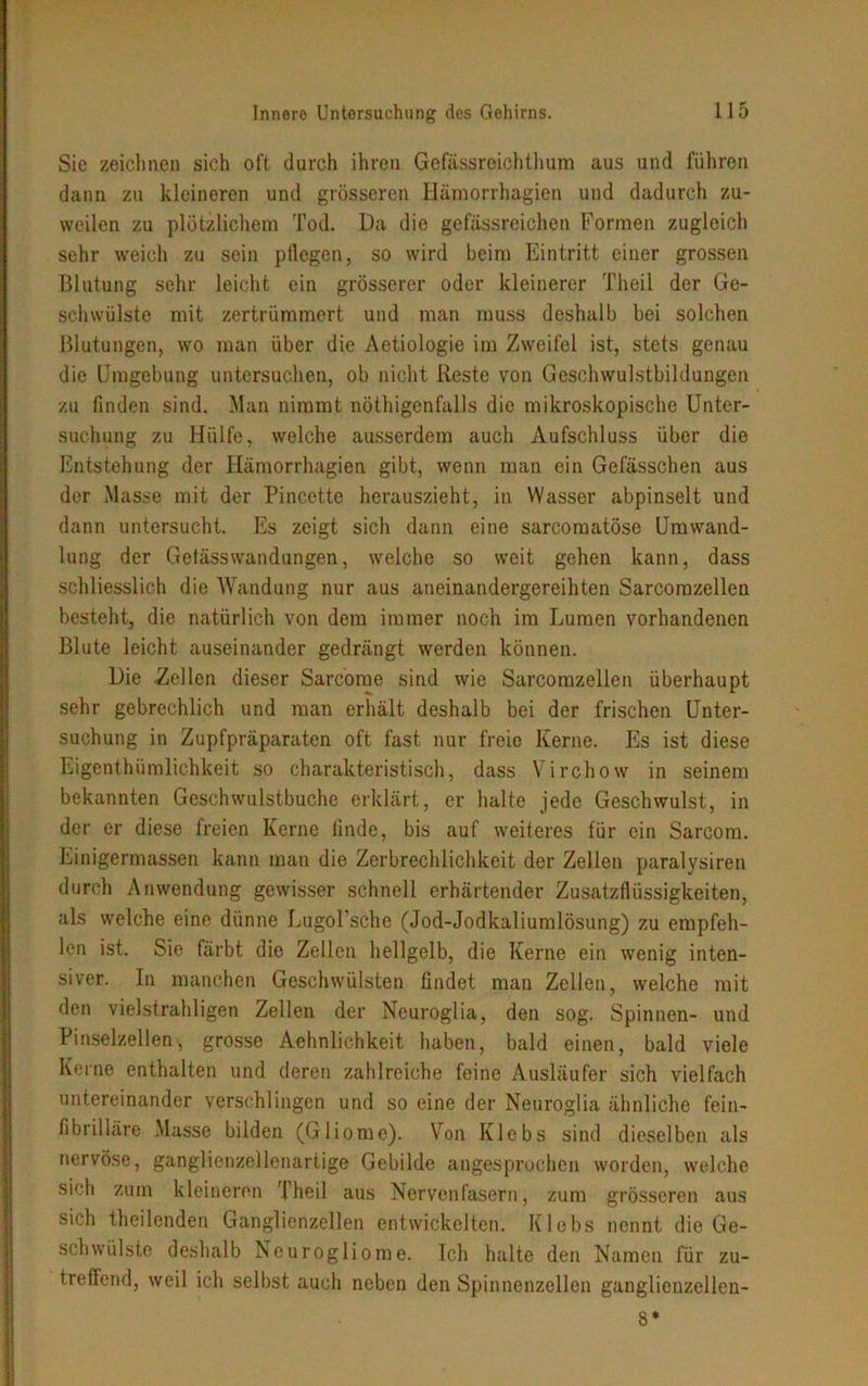 Sie zeichnen sich oft durch ihren Gefässreichthum aus und führen dann zu kleineren und grösseren Hämorrhagien und dadurch zu- weilen zu plötzlichem Tod. Da die gefäßreichen Formen zugleich sehr weich zu sein pflegen, so wird beim Eintritt einer grossen Blutung sehr leicht ein grösserer oder kleinerer Theil der Ge- schwülste mit zertrümmert und man muss deshalb bei solchen Blutungen, wo man über die Aetiologie im Zweifel ist, stets genau die Umgebung untersuchen, ob nicht Reste von Geschwulstbildungen zu finden sind. Man nimmt nöthigcnfalls die mikroskopische Unter- suchung zu Hülfe, welche ausserdem auch Aufschluss über die Entstehung der Hämorrhagien gibt, wenn man ein Gefässchen aus der Masse mit der Pincette hcrauszieht, in Wasser abpinselt und dann untersucht. Es zeigt sich dann eine sarcomatöse Umwand- lung der Gelässwandungen, welche so weit gehen kann, dass schliesslich die Wandung nur aus aneinandergereihten Sarcomzellen besteht, die natürlich von dem immer noch im Lumen vorhandenen Blute leicht auseinander gedrängt werden können. Die -Zellen dieser Sarcome sind wie Sarcomzellen überhaupt sehr gebrechlich und man erhält deshalb bei der frischen Unter- suchung in Zupfpräparaten oft fast nur freie Kerne. Es ist diese Eigenthümlichkeit so charakteristisch, dass Virchow in seinem bekannten Geschwulstbuchc erklärt, er halte jede Geschwulst, in der er diese freien Kerne finde, bis auf weiteres für ein Sarcom. Einigermassen kann man die Zerbrechlichkeit der Zellen paralysiren durch Anwendung gewisser schnell erhärtender Zusatzflüssigkeiten, als welche eine dünne Lugol’sche (Jod-Jodkaliumlösung) zu empfeh- len ist. Sie färbt die Zellen hellgelb, die Kerne ein wenig inten- siver. In manchen Geschwülsten findet man Zellen, welche mit den vielstrahligen Zellen der Neuroglia, den sog. Spinnen- und Pinselzellen, grosse Aehnlichkeit haben, bald einen, bald viele Kerne enthalten und deren zahlreiche feine Ausläufer sich vielfach untereinander verschlingen und so eine der Neuroglia ähnliche fein- fibrilläre Masse bilden (Gliome). Von Klebs sind dieselben als nervöse, ganglienzellenartige Gebilde angesprochen worden, welche sich zum kleineren Theil aus Nervenfasern, zum grösseren aus sich theilenden Ganglienzellen entwickelten. Klebs nennt die Ge- schwülste deshalb Neurogliome. Ich halte den Namen für zu- treffend, weil ich selbst auch neben den Spinnenzellen ganglienzellen- 8*