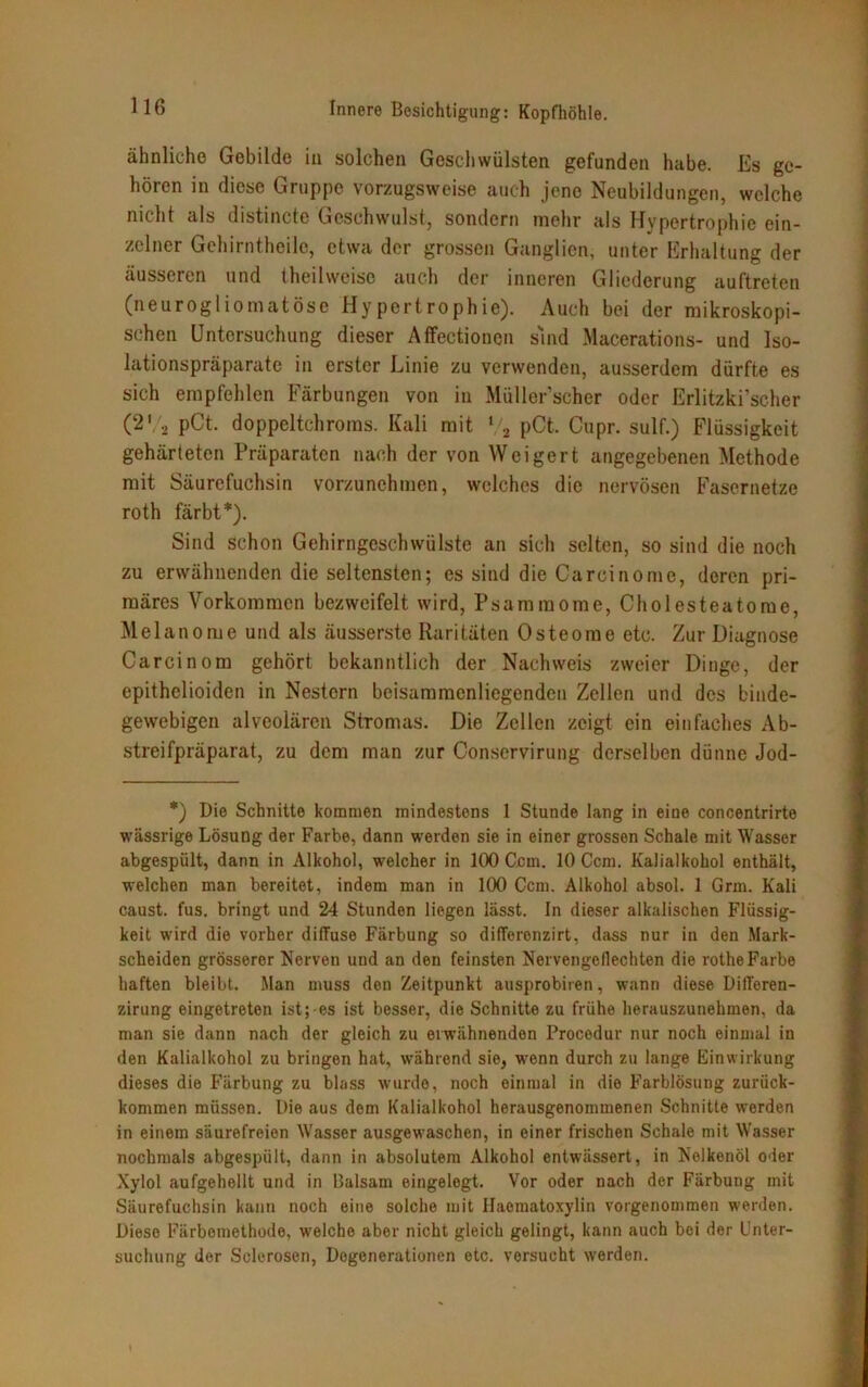 ähnliche Gebilde iu solchen Geschwülsten gefunden habe. Es ge- hören in diese Gruppe vorzugsweise auch jene Neubildungen, welche nicht als distincte Geschwulst, sondern mehr als Hypertrophie ein- zelner Gehirntheile, etwa der grossen Ganglien, unter Erhaltung der äusseren und theilvveise auch der inneren Gliederung auftreten (neurogliomatöse Hypertrophie). Auch bei der mikroskopi- schen Untersuchung dieser Affectionen sind Macerations- und Iso- lationspräparate in erster Linie zu verwenden, ausserdem dürfte es sich empfehlen Färbungen von in Müller’scher oder Erlitzki’scher (2V2 pCt. doppeltchroms. Kali mit % pCt. Cupr. sulf.) Flüssigkeit gehärteten Präparaten nach der von Weigert angegebenen Methode mit Säurefuchsin vorzunehmen, welches die nervösen Fasernetze roth färbt*). Sind Schon Gehirngeschwülste an sich selten, so sind die noch zu erwähnenden die seltensten; es sind die Carcinome, deren pri- märes Vorkommen bezweifelt wird, Psammome, Cholesteatome, Melanome und als äusserste Raritäten Osteome etc. Zur Diagnose Carcinom gehört bekanntlich der Nachweis zweier Dinge, der epithelioiden in Nestern beisammenliegenden Zellen und des binde- gewebigen alveolären Stromas. Die Zellen zeigt ein einfaches Ab- streifpräparat, zu dem man zur Conservirung derselben dünne Jod- *) Die Schnitte kommen mindestens I Stunde lang in eine concentrirte wässrige Lösung der Farbe, dann werden sie in einer grossen Schale mit Wasser abgespült, dann in Alkohol, welcher in 100 Ccm. 10 Ccm. Kalialkohol enthält, welchen man bereitet, indem man in 100 Ccm. Alkohol absol. 1 Grm. Kali caust. fus. bringt und 24 Stunden liegen lässt. In dieser alkalischen Flüssig- keit wird die vorher diffuse Färbung so differenzirt, dass nur in den Mark- scheiden grösserer Nerven und an den feinsten Nervengeflechten die rotheFarbe haften bleibt. Man muss den Zeitpunkt ausprobiren, wann diese Differen- zirung eingetreten ist;-es ist besser, die Schnitte zu frühe herauszunehmen, da man sie dann nach der gleich zu erwähnenden Procodur nur noch einmal in den Kalialkohol zu bringen hat, während sie, wenn durch zu lange Einwirkung dieses die Färbung zu blass wurde, noch einmal in die Farblösung zurück- kommen müssen. Die aus dem Kalialkohol herausgenommenen Schnitte werden in einem säurefreien Wasser ausgewaschen, in einer frischen Schale mit Wasser nochmals abgespült, dann in absolutem Alkohol entwässert, in Nelkenöl oder Xylol aufgehellt und in Balsam eingelegt. Vor oder nach der Färbung mit Säurefuchsin kann noch eine solche mit Haematoxylin vorgenommen werden. Diese Färbemethode, welche aber nicht gleich gelingt, kann auch bei der Unter- suchung der Sclerosen, Degenerationen etc. versucht werden.