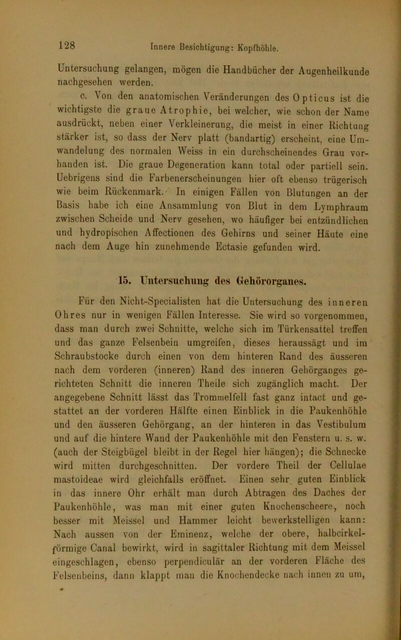 Untersuchung gelangen, mögen die Handbücher der Augenheilkunde nachgesehen werden. c. Von den anatomischen Veränderungen des Opticus ist die wichtigste die graue Atrophie, bei welcher, wie schon der Name ausdrückt, neben einer Verkleinerung, die meist in einer Richtung stärker ist, so dass der Nerv platt (bandartig) erscheint, eine Um- wandelung des normalen Weiss in ein durchscheinendes Grau vor- handen ist. Die graue Degeneration kann total oder partiell sein. Uebrigens sind die Farbenerscheinungen hier oft ebenso trügerisch wie beim Rückenmark. In einigen Fällen von Blutungen an der Basis habe ich eine Ansammlung von Blut in dem Lymphraum zwischen Scheide und Nerv gesehen, wo häufiger bei entzündlichen und hydropischen AfFectionen des Gehirns und seiner Häute eine nach dem Auge hin zunehmende Ectasie gefunden wird. 15. Untersuchung des Gehörorganes. Für den Nicht-Specialisten hat die Untersuchung des inneren Ohres nur in wenigen Fällen Interesse. Sie wird so vorgenommen, dass man durch zwei Schnitte, welche sich im Türkensattel treffen und das ganze Felsenbein umgreifen, dieses heraussägt und im Schraubstocke durch einen von dem hinteren Rand des äusseren nach dem vorderen (inneren) Rand des inneren Gehörganges ge- richteten Schnitt die inneren Theile sich zugänglich macht. Der angegebene Schnitt lässt das Trommelfell fast ganz intact und ge- stattet an der vorderen Hälfte einen Einblick in die Paukenhöhle und den äusseren Gehörgang, an der hinteren in das Vestibulum und auf die hintere Wand der Paukenhöhle mit den Fenstern u. s. w. (auch der Steigbügel bleibt in der Regel hier hängen); die Schnecke wird mitten durchgeschnitten. Der vordere Theil der Cellulae mastoideae wird gleichfalls eröffnet. Einen sehr guten Einblick in das innere Ohr erhält man durch Abtragen des Daches der Paukenhöhle, was man mit einer guten Knochenscheere, noch besser mit Meissei und Hammer leicht bewerkstelligen kann: Nach aussen von der Eminenz, welche der obere, halbcirkel- förmige Canal bewirkt, wird in sagittaler Richtung mit dem Meissei eingeschlagen, ebenso perpendiculär an der vorderen Fläche des Felsenbeins, dann klappt man die Knochendecke nach innen zu um,